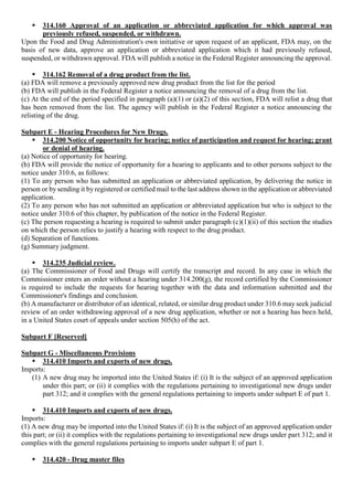  314.160 Approval of an application or abbreviated application for which approval was
previously refused, suspended, or withdrawn.
Upon the Food and Drug Administration's own initiative or upon request of an applicant, FDA may, on the
basis of new data, approve an application or abbreviated application which it had previously refused,
suspended, or withdrawn approval. FDA will publish a notice in the Federal Register announcing the approval.
 314.162 Removal of a drug product from the list.
(a) FDA will remove a previously approved new drug product from the list for the period
(b) FDA will publish in the Federal Register a notice announcing the removal of a drug from the list.
(c) At the end of the period specified in paragraph (a)(1) or (a)(2) of this section, FDA will relist a drug that
has been removed from the list. The agency will publish in the Federal Register a notice announcing the
relisting of the drug.
Subpart E - Hearing Procedures for New Drugs.
 314.200 Notice of opportunity for hearing; notice of participation and request for hearing; grant
or denial of hearing.
(a) Notice of opportunity for hearing.
(b) FDA will provide the notice of opportunity for a hearing to applicants and to other persons subject to the
notice under 310.6, as follows:
(1) To any person who has submitted an application or abbreviated application, by delivering the notice in
person or by sending it by registered or certified mail to the last address shown in the application or abbreviated
application.
(2) To any person who has not submitted an application or abbreviated application but who is subject to the
notice under 310.6 of this chapter, by publication of the notice in the Federal Register.
(c) The person requesting a hearing is required to submit under paragraph (c)(1)(ii) of this section the studies
on which the person relies to justify a hearing with respect to the drug product.
(d) Separation of functions.
(g) Summary judgment.
 314.235 Judicial review.
(a) The Commissioner of Food and Drugs will certify the transcript and record. In any case in which the
Commissioner enters an order without a hearing under 314.200(g), the record certified by the Commissioner
is required to include the requests for hearing together with the data and information submitted and the
Commissioner's findings and conclusion.
(b) A manufacturer or distributor of an identical, related, or similar drug product under 310.6 may seek judicial
review of an order withdrawing approval of a new drug application, whether or not a hearing has been held,
in a United States court of appeals under section 505(h) of the act.
Subpart F [Reserved]
Subpart G - Miscellaneous Provisions
 314.410 Imports and exports of new drugs.
Imports:
(1) A new drug may be imported into the United States if: (i) It is the subject of an approved application
under this part; or (ii) it complies with the regulations pertaining to investigational new drugs under
part 312; and it complies with the general regulations pertaining to imports under subpart E of part 1.
 314.410 Imports and exports of new drugs.
Imports:
(1) A new drug may be imported into the United States if: (i) It is the subject of an approved application under
this part; or (ii) it complies with the regulations pertaining to investigational new drugs under part 312; and it
complies with the general regulations pertaining to imports under subpart E of part 1.
 314.420 - Drug master files
 