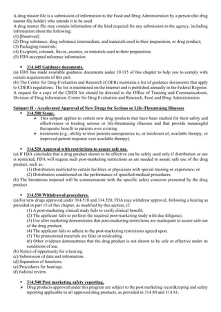 A drug master file is a submission of information to the Food and Drug Administration by a person (the drug
master file holder) who intends it to be used.
A drug master file may contain information of the kind required for any submission to the agency, including
information about the following:
(1) [Reserved]
(2) Drug substance, drug substance intermediate, and materials used in their preparation, or drug product;
(3) Packaging materials;
(4) Excipient, colorant, flavor, essence, or materials used in their preparation;
(5) FDA-accepted reference information
 314.445 Guidance documents.
(a) FDA has made available guidance documents under 10.115 of this chapter to help you to comply with
certain requirements of this part.
(b) The Center for Drug Evaluation and Research (CDER) maintains a list of guidance documents that apply
to CDER's regulations. The list is maintained on the Internet and is published annually in the Federal Register.
A request for a copy of the CDER list should be directed to the Office of Training and Communications,
Division of Drug Information, Center for Drug Evaluation and Research, Food and Drug Administration.
Subpart H - Accelerated Approval of New Drugs for Serious or Life-Threatening Illnesses
 314.500 Scope.
 This subpart applies to certain new drug products that have been studied for their safety and
effectiveness in treating serious or life-threatening illnesses and that provide meaningful
therapeutic benefit to patients over existing
 treatments (e.g., ability to treat patients unresponsive to, or intolerant of, available therapy, or
improved patient response over available therapy).
 314.520 Approval with restrictions to assure safe use.
(a) If FDA concludes that a drug product shown to be effective can be safely used only if distribution or use
is restricted, FDA will require such post-marketing restrictions as are needed to assure safe use of the drug
product, such as:
(1) Distribution restricted to certain facilities or physicians with special training or experience; or
(2) Distribution conditioned on the performance of specified medical procedures.
(b) The limitations imposed will be commensurate with the specific safety concerns presented by the drug
product.
 314.530 Withdrawal procedures.
(a) For new drugs approved under 314.510 and 314.520, FDA may withdraw approval, following a hearing as
provided in part 15 of this chapter, as modified by this section, if:
(1) A post-marketing clinical study fails to verify clinical benefit;
(2) The applicant fails to perform the required post-marketing study with due diligence;
(3) Use after marketing demonstrates that post-marketing restrictions are inadequate to assure safe use
of the drug product;
(4) The applicant fails to adhere to the post-marketing restrictions agreed upon.
(5) The promotional materials are false or misleading.
(6) Other evidence demonstrates that the drug product is not shown to be safe or effective under its
conditions of use.
(b) Notice of opportunity for a hearing.
(c) Submission of data and information.
(d) Separation of functions.
(e) Procedures for hearings.
(f) Judicial review.
 314.540 Post marketing safety reporting.
 Drug products approved under this program are subject to the post marketing recordkeeping and safety
reporting applicable to all approved drug products, as provided in 314.80 and 314.81.
 