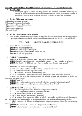 Subpart I - Approval of New Drugs When Human Efficacy Studies Are Not Ethical or Feasible.
 314.600 Scope.
 This subpart applies to certain new drug products that have been studied for their safety and
efficacy in preventing serious or life-threatening conditions caused by exposure to lethal or
permanently disabling toxic biological, chemical, radiological, or nuclear substances.
 314.620 Withdrawal procedures.
(a) Reasons to withdraw approval.
(b) Notice of opportunity for a hearing
(c) Submission of data and information
(d) Separation of functions
(e) Procedures for hearings
(f) Judicial review.
 314.630 Post marketing safety reporting.
 Drug products approved under this subpart are subject to the post marketing recordkeeping and safety
reporting requirements applicable to all approved drug products, as provided in 314.80 and 314.81.
CFR-21 PART 822 (POST-MARKET SURVEILLANCE)
 Subpart A General provisions
§ 822.1 what dose this part cover ?
§ 822.2 what is the purpose of this part?
§ 822.3 how do you define the terms used in this part ?
§ 822.4 does this part apply to me?
 SUBPART B notification
§ 822.5 how will I know if I must conduct post market surveillance?
§ 822.6 when will you notify me that I am required to conduct post market surveillance?
§ 822.7 what should I do if I do not agree that post market surveillance is appropriate?
 Subpart C post market surveillance plan
§ 822.8 when ,where and how must I submit my postmarket surveillance plan?
§ 822.9 what must I include in my submission?
§ 822.10 what must I include in my surveillance plan?
§ 822.11 what should I consider when designing my plan to conduct postmarket surveillance?
§ 822.12 do you have any information that will help me prepare my submission or design my
postmarket surveillance plan?
§ 822.13 [reserved]
§ 822.14 may I reference information previously submitted instead of submitting it again?
§ 822.15 how long must I conduct postmarket surveillance of my device?
 SUBPART D FDA review and action
§ 822.16 what will you consider in the review of my submission take?
§ 822.17 how long will you review of my submission take?
§ 822.18 how will I be notified of your decision?
§ 822.19 What kinds of decisions may you make?
§ 822.20 what are the consequences if I fail to submit a postmarket surveillance plan is disapproved
and I fail to submit a new plan,or I fail to conduct surveillance in accordance with my approved plan?
§ 822.21 what must I do if I want to make changes to my postmarket surveillance plan after you have
approved plan?
§ 822.22 what recourse do I have if I do not agree with your decision?
§ 822.23 Is the information in my submission considered confidential?
 