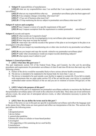  Subpart E responsibilities of manufacturers
§ 822.24 what are my responsibilities once I an notified that I am required to conduct postmarket
surveillance?
§ 822.25 what are my responsibilities after my postmarket surveillance plan has been approved?
§ 822.26 if my company changes ownership, what must I do?
§ 822.27 if I go out of business,what must I do?
§ 822.28 if I stop marketing the device subject to postmarket surveillance,what must I do?
Subpart F waivers and exemption
§ 822.29 may I request a waiver of a specific requirement of this part?
§ 822.30 may I request exemption from the requirement to conduct postmarket surveillance?
Subpart G records and reports
§ 822.31 what records am I required to keep?
§ 822.32 what records are the investigatigators in my surveillance plan required to keep?
§ 822.33 how long must we keep the records?
§ 822.34 what must I do with the records if the sponsor of the plan or an investigator in the plan or an
investigator in the plan changes?
§ 822.35 can you insepct my manufacturing site or other sites involved in my postmarket surveillance
plan?
§ 822.36 can you insepct and copy the records releted to my postmarket surveillance plan?
§ 822.37 under what circumstances would you inspect records identifying subjects?
§ 822.38 what reports must I submit to you?
Subpart A General provisions:
 § 822.1 what dose this part cover ?
This part implements section 522 of the Federal Food, Drug, and Cosmetic Act (the act) by providing
procedures and requirements for postmarket surveillance of class II and class III devices that meet any of the
following criteria:
A. Failure of the device would be reasonably likely to have serious adverse health consequences;
B. The device is intended to be implanted in the human body for more than 1 year; or
C. The device is intended to be used outside a user facility to support or sustain life. If you fail to comply
with requirements that we order under section 522 of the act and this part, your device is considered
misbranded under section 502(t)(3) of the act and you are in violation of section 301(q)(1)(C) of the
act.
 § 822.2 what is the purpose of this part?
The purpose of this part is to implement our postmarket surveillance authority to maximize the likelihood
that postmarket surveillance plans will result in the collection of useful data. These data can reveal unforeseen
adverse events, the actual rate of anticipated adverse events, or other information necessary to protect the
public health.
 § 822.3 how do you define the terms used in this part ?
Some of the terms we use in this part are specific to postmarket surveillance and reflect the language used
in the statute (law). Other terms are more general and reflect our interpretation of the law. This section of the
part defines the following terms:
1.act
2.designated person
3.device failure
4. general plan guideline
5.human cell, tissue or cellular or tissue-based product
6.investigator
7. life-supporting or life-sustaining device used facility
8.manufacturer
9.postmarket surveillance
 