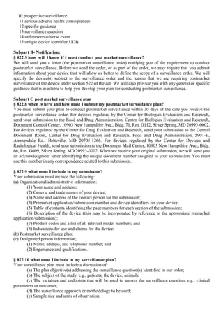 10.prospective surveillance
11.serious adverse health consequences
12.specific guidance
13.surveillance question
14.unforeseen adverse event
15.unique device identifier(UDI)
Subpart B- Notification:
§ 822.5 how will I know if I must conduct post market surveillance?
We will send you a letter (the postmarket surveillance order) notifying you of the requirement to conduct
postmarket surveillance. Before we send the order, or as part of the order, we may require that you submit
information about your device that will allow us better to define the scope of a surveillance order. We will
specify the device(s) subject to the surveillance order and the reason that we are requiring postmarket
surveillance of the device under section 522 of the act. We will also provide you with any general or specific
guidance that is available to help you develop your plan for conducting postmarket surveillance.
Subpart C post market surveillance plan
§ 822.8 when ,where and how must I submit my postmarket surveillance plan?
You must submit your plan to conduct postmarket surveillance within 30 days of the date you receive the
postmarket surveillance order. For devices regulated by the Center for Biologics Evaluation and Research,
send your submission to the Food and Drug Administration, Center for Biologics Evaluation and Research,
Document Control Center, 10903 New Hampshire Ave., Bldg. 71, Rm. G112, Silver Spring, MD 20993-0002.
For devices regulated by the Center for Drug Evaluation and Research, send your submission to the Central
Document Room, Center for Drug Evaluation and Research, Food and Drug Administration, 5901-B,
Ammendale Rd., Beltsville, MD 20705-1266. For devices regulated by the Center for Devices and
Radiological Health, send your submission to the Document Mail Center, 10903 New Hampshire Ave., Bldg.
66, Rm. G609, Silver Spring, MD 20993-0002. When we receive your original submission, we will send you
an acknowledgment letter identifying the unique document number assigned to your submission. You must
use this number in any correspondence related to this submission.
§ 822.9 what must I include in my submission?
Your submission must include the following:
(a) Organizational/administrative information:
(1) Your name and address;
(2) Generic and trade names of your device;
(3) Name and address of the contact person for the submission;
(4) Premarket application/submission number and device identifiers for your device;
(5) Table of contents identifying the page numbers for each section of the submission;
(6) Description of the device (this may be incorporated by reference to the appropriate premarket
application/submission);
(7) Product codes and a list of all relevant model numbers; and
(8) Indications for use and claims for the device;
(b) Postmarket surveillance plan;
(c) Designated person information;
(1) Name, address, and telephone number; and
(2) Experience and qualifications.
§ 822.10 what must I include in my surveillance plan?
Your surveillance plan must include a discussion of:
(a) The plan objective(s) addressing the surveillance question(s) identified in our order;
(b) The subject of the study, e.g., patients, the device, animals;
(c) The variables and endpoints that will be used to answer the surveillance question, e.g., clinical
parameters or outcomes;
(d) The surveillance approach or methodology to be used;
(e) Sample size and units of observation;
 