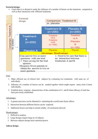 Factorial design:
 Used when it is desired to study the influence of a number of factors on the treatments compared as
well as their interaction with different treatments.
Uses:
1. Make efficient use of clinical trial subjects by evaluating two treatments with same no. of
individuals.
2. Influence of a number of factors can be studied together which might require many trials if done
individually.
3. Establish dose- response characteristics of the combination of A and B when efficacy of each has
been previously established.
Advantages:
1. A greater precision can be obtained in estimating the overall main factor effects.
2. Interaction between different factors can be explored.
3. Additional factors can help to extend validity of conclusions derived.
Disadvantages:
1. Difficult to analyse.
2. Large designs require large no of subjects.
3. Between subjects design lacks statistical power
Add-on design:
 