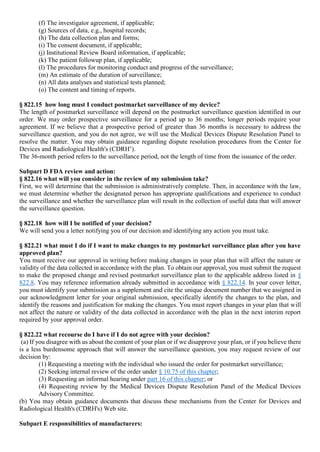 (f) The investigator agreement, if applicable;
(g) Sources of data, e.g., hospital records;
(h) The data collection plan and forms;
(i) The consent document, if applicable;
(j) Institutional Review Board information, if applicable;
(k) The patient followup plan, if applicable;
(l) The procedures for monitoring conduct and progress of the surveillance;
(m) An estimate of the duration of surveillance;
(n) All data analyses and statistical tests planned;
(o) The content and timing of reports.
§ 822.15 how long must I conduct postmarket surveillance of my device?
The length of postmarket surveillance will depend on the postmarket surveillance question identified in our
order. We may order prospective surveillance for a period up to 36 months; longer periods require your
agreement. If we believe that a prospective period of greater than 36 months is necessary to address the
surveillance question, and you do not agree, we will use the Medical Devices Dispute Resolution Panel to
resolve the matter. You may obtain guidance regarding dispute resolution procedures from the Center for
Devices and Radiological Health's (CDRH’).
The 36-month period refers to the surveillance period, not the length of time from the issuance of the order.
Subpart D FDA review and action:
§ 822.16 what will you consider in the review of my submission take?
First, we will determine that the submission is administratively complete. Then, in accordance with the law,
we must determine whether the designated person has appropriate qualifications and experience to conduct
the surveillance and whether the surveillance plan will result in the collection of useful data that will answer
the surveillance question.
§ 822.18 how will I be notified of your decision?
We will send you a letter notifying you of our decision and identifying any action you must take.
§ 822.21 what must I do if I want to make changes to my postmarket surveillance plan after you have
approved plan?
You must receive our approval in writing before making changes in your plan that will affect the nature or
validity of the data collected in accordance with the plan. To obtain our approval, you must submit the request
to make the proposed change and revised postmarket surveillance plan to the applicable address listed in §
822.8. You may reference information already submitted in accordance with § 822.14. In your cover letter,
you must identify your submission as a supplement and cite the unique document number that we assigned in
our acknowledgment letter for your original submission, specifically identify the changes to the plan, and
identify the reasons and justification for making the changes. You must report changes in your plan that will
not affect the nature or validity of the data collected in accordance with the plan in the next interim report
required by your approval order.
§ 822.22 what recourse do I have if I do not agree with your decision?
(a) If you disagree with us about the content of your plan or if we disapprove your plan, or if you believe there
is a less burdensome approach that will answer the surveillance question, you may request review of our
decision by:
(1) Requesting a meeting with the individual who issued the order for postmarket surveillance;
(2) Seeking internal review of the order under § 10.75 of this chapter;
(3) Requesting an informal hearing under part 16 of this chapter; or
(4) Requesting review by the Medical Devices Dispute Resolution Panel of the Medical Devices
Advisory Committee.
(b) You may obtain guidance documents that discuss these mechanisms from the Center for Devices and
Radiological Health's (CDRH's) Web site.
Subpart E responsibilities of manufacturers:
 