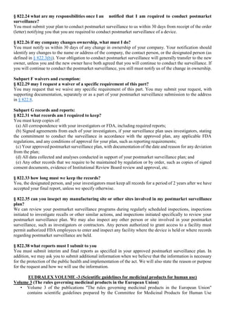 § 822.24 what are my responsibilities once I an notified that I am required to conduct postmarket
surveillance?
You must submit your plan to conduct postmarket surveillance to us within 30 days from receipt of the order
(letter) notifying you that you are required to conduct postmarket surveillance of a device.
§ 822.26 if my company changes ownership, what must I do?
You must notify us within 30 days of any change in ownership of your company. Your notification should
identify any changes to the name or address of the company, the contact person, or the designated person (as
defined in § 822.3(b)). Your obligation to conduct postmarket surveillance will generally transfer to the new
owner, unless you and the new owner have both agreed that you will continue to conduct the surveillance. If
you will continue to conduct the postmarket surveillance, you still must notify us of the change in ownership.
Subpart F waivers and exemption:
§ 822.29 may I request a waiver of a specific requirement of this part?
You may request that we waive any specific requirement of this part. You may submit your request, with
supporting documentation, separately or as a part of your postmarket surveillance submission to the address
in § 822.8.
Subpart G records and reports:
§ 822.31 what records am I required to keep?
You must keep copies of:
(a) All correspondence with your investigators or FDA, including required reports;
(b) Signed agreements from each of your investigators, if your surveillance plan uses investigators, stating
the commitment to conduct the surveillance in accordance with the approved plan, any applicable FDA
regulations, and any conditions of approval for your plan, such as reporting requirements;
(c) Your approved postmarket surveillance plan, with documentation of the date and reason for any deviation
from the plan;
(d) All data collected and analyses conducted in support of your postmarket surveillance plan; and
(e) Any other records that we require to be maintained by regulation or by order, such as copies of signed
consent documents, evidence of Institutional Review Board review and approval, etc.
§ 822.33 how long must we keep the records?
You, the designated person, and your investigators must keep all records for a period of 2 years after we have
accepted your final report, unless we specify otherwise.
§ 822.35 can you insepct my manufacturing site or other sites involved in my postmarket surveillance
plan?
We can review your postmarket surveillance programs during regularly scheduled inspections, inspections
initiated to investigate recalls or other similar actions, and inspections initiated specifically to review your
postmarket surveillance plan. We may also inspect any other person or site involved in your postmarket
surveillance, such as investigators or contractors. Any person authorized to grant access to a facility must
permit authorized FDA employees to enter and inspect any facility where the device is held or where records
regarding postmarket surveillance are held.
§ 822.38 what reports must I submit to you
You must submit interim and final reports as specified in your approved postmarket surveillance plan. In
addition, we may ask you to submit additional information when we believe that the information is necessary
for the protection of the public health and implementation of the act. We will also state the reason or purpose
for the request and how we will use the information.
EUDRALEX VOLUME -3 (Scientific guidelines for medicinal products for human use)
Volume 3 (The rules governing medicinal products in the European Union)
• Volume 3 of the publications "The rules governing medicinal products in the European Union"
contains scientific guidelines prepared by the Committee for Medicinal Products for Human Use
 