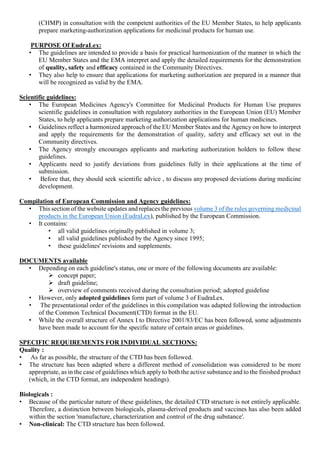 (CHMP) in consultation with the competent authorities of the EU Member States, to help applicants
prepare marketing-authorization applications for medicinal products for human use.
PURPOSE Of EudraLex:
• The guidelines are intended to provide a basis for practical harmonization of the manner in which the
EU Member States and the EMA interpret and apply the detailed requirements for the demonstration
of quality, safety and efficacy contained in the Community Directives.
• They also help to ensure that applications for marketing authorization are prepared in a manner that
will be recognized as valid by the EMA.
Scientific guidelines:
• The European Medicines Agency's Committee for Medicinal Products for Human Use prepares
scientific guidelines in consultation with regulatory authorities in the European Union (EU) Member
States, to help applicants prepare marketing authorization applications for human medicines.
• Guidelines reflect a harmonized approach of the EU Member States and the Agency on how to interpret
and apply the requirements for the demonstration of quality, safety and efficacy set out in the
Community directives.
• The Agency strongly encourages applicants and marketing authorization holders to follow these
guidelines.
• Applicants need to justify deviations from guidelines fully in their applications at the time of
submission.
• Before that, they should seek scientific advice , to discuss any proposed deviations during medicine
development.
Compilation of European Commission and Agency guidelines:
• This section of the website updates and replaces the previous volume 3 of the rules governing medicinal
products in the European Union (EudraLex), published by the European Commission.
• It contains:
• all valid guidelines originally published in volume 3;
• all valid guidelines published by the Agency since 1995;
• these guidelines' revisions and supplements.
DOCUMENTS available
• Depending on each guideline's status, one or more of the following documents are available:
 concept paper;
 draft guideline;
 overview of comments received during the consultation period; adopted guideline
• However, only adopted guidelines form part of volume 3 of EudraLex.
• The presentational order of the guidelines in this compilation was adapted following the introduction
of the Common Technical Document(CTD) format in the EU.
• While the overall structure of Annex I to Directive 2001/83/EC has been followed, some adjustments
have been made to account for the specific nature of certain areas or guidelines.
SPECIFIC REQUIREMENTS FOR INDIVIDUAL SECTIONS:
Quality :
• As far as possible, the structure of the CTD has been followed.
• The structure has been adapted where a different method of consolidation was considered to be more
appropriate, as in the case of guidelines which applyto both the active substance and to the finished product
(which, in the CTD format, are independent headings).
Biologicals :
• Because of the particular nature of these guidelines, the detailed CTD structure is not entirely applicable.
Therefore, a distinction between biologicals, plasma-derived products and vaccines has also been added
within the section 'manufacture, characterization and control of the drug substance'.
• Non-clinical: The CTD structure has been followed.
 