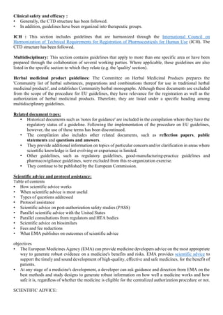 Clinical safety and efficacy :
• Generally, the CTD structure has been followed.
• In addition, guidelines have been organized into therapeutic groups.
ICH : This section includes guidelines that are harmonized through the International Council on
Harmonization of Technical Requirements for Registration of Pharmaceuticals for Human Use (ICH). The
CTD structure has been followed.
Multidisciplinary: This section contains guidelines that apply to more than one specific area or have been
prepared through the collaboration of several working parties. Where applicable, these guidelines are also
listed in the specific section to which they relate (e.g. the 'quality' section).
Herbal medicinal product guidelines: The Committee on Herbal Medicinal Products prepares the
'Community list of herbal substances, preparations and combinations thereof for use in traditional herbal
medicinal products', and establishes Community herbal monographs. Although these documents are excluded
from the scope of the procedure for EU guidelines, they have relevance for the registration as well as the
authorization of herbal medicinal products. Therefore, they are listed under a specific heading among
multidisciplinary guidelines.
Related document types:
• Historical documents such as 'notes for guidance' are included in the compilation where they have the
regulatory status of a guideline. Following the implementation of the procedure on EU guidelines,
however, the use of these terms has been discontinued.
• The compilation also includes other related documents, such as reflection papers, public
statements and questions and answers.
• They provide additional information on topics of particular concern and/or clarification in areas where
scientific knowledge is fast evolving or experience is limited.
• Other guidelines, such as regulatory guidelines, good-manufacturing-practice guidelines and
pharmacovigilance guidelines, were excluded from this re-organization exercise.
• They continue to be published by the European Commission.
Scientific advice and protocol assistance:
Table of contents
• How scientific advice works
• When scientific advice is most useful
• Types of questions addressed
• Protocol assistance
• Scientific advice on post-authorization safety studies (PASS)
• Parallel scientific advice with the United States
• Parallel consultations from regulators and HTA bodies
• Scientific advice on biosimilars
• Fees and fee reductions
• What EMA publishes on outcomes of scientific advice
objectives
• The European Medicines Agency (EMA) can provide medicine developers advice on the most appropriate
way to generate robust evidence on a medicine's benefits and risks. EMA provides scientific advice to
support the timely and sound development of high-quality, effective and safe medicines, for the benefit of
patients.
• At any stage of a medicine's development, a developer can ask guidance and direction from EMA on the
best methods and study designs to generate robust information on how well a medicine works and how
safe it is, regardless of whether the medicine is eligible for the centralized authorization procedure or not.
SCIENTIFIC ADVICE:
 
