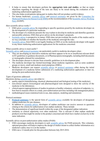 • It helps to ensure that developers perform the appropriate tests and studies, so that no major
objections regarding the design of the tests are likely to be raised during the evaluation of the
marketing authorization application.
• This also helps avoid patients taking part in studies that will not produce useful evidence.
• For human medicines, scientific advice and protocol assistance are given by the Committee for
Medicinal Products for Human Use (CHMP) on the recommendation of the Scientific Advice Working
Party (SAWP).
How scientific advice works ?
• EMA gives scientific advice by responding to specific questions posed by the medicine developer on
the development of a particular medicine.
• The developer of a medicine presents the way it plans to develop its medicine and identifies questions
and possible solutions. EMA then gives advice on the developer’s proposals.
• Scientific advice is prospective in nature. EMA does not pre-evaluate the results of the studies and in
no way concludes on whether the benefits of the medicine outweigh the risks.
• Scientific advice from EMA is not legally binding on EMA or on the medicine developer with regard
to any future marketing authorization applications for the medicine concerned.
When scientific advice is most useful ?
Scientific advice and protocol assistance are particularly useful to medicine developers when :
• They are developing an innovative medicine and there appears to be no or insufficient relevant detail
in EU guidelines or guidance documents, or in Pharmacopoeia monographs, including draft documents
or monographs released for consultation;
• The developer chooses to deviate from scientific guidelines in its development plan;
• The medicine developer has limited knowledge about medicine regulation, such as some academic
groups or micro, small and medium sized enterprises (SMEs).
• Medicine developers can request scientific advice or protocol assistance either during the initial
development of a medicine before submission of a marketing authorization application or later on,
during the post-authorization phase.
Types of questions addressed:
Questions during scientific advice can relate to :
• quality aspects (manufacturing, chemical, pharmaceutical and biological testing of the medicine);
• non-clinical aspects (toxicological and pharmacological tests designed to show the activity of the
medicine in the laboratory);
• clinical aspects (appropriateness of studies in patients or healthy volunteers, selection of endpoints, i.e.
how best to measure effects in a study, post-authorization activities including risk management plans);
• methodological issues (statistical tests to use, data analysis, modeling and simulation).
Protocol assistance
• Protocol assistance is the special form of scientific advice available for developers of designated
orphan medicines for rare diseases.
• In addition to scientific advice, developers of orphan medicines can receive answers to questions
relating to the criteria for authorisation of an orphan medicine. These include:
• The demonstration of significant benefit within the scope of the designated orphan indication;
• similarity or clinical superiority over other medicines. This is relevant if other orphan medicinal
products exist that might be similar to the product concerned and which have market exclusivity in the
same indication.
Scientific advice on post-authorization safety studies (PASS)
• EMA encourages medicine developers to seek scientific advice for PASS protocols. This voluntary,
optional procedure will help to improve the design of studies meant to collect further information on a
medicine's safety once it is on the market.
• EMA ran a 12-month pilot for this procedure between July 2015-2016.
 