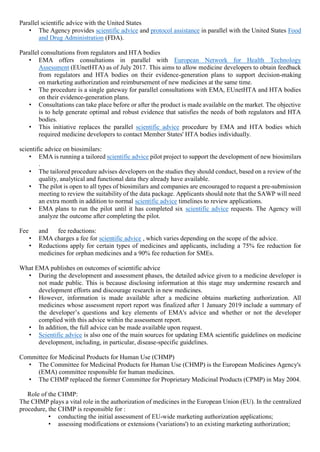 Parallel scientific advice with the United States
• The Agency provides scientific advice and protocol assistance in parallel with the United States Food
and Drug Administration (FDA).
Parallel consultations from regulators and HTA bodies
• EMA offers consultations in parallel with European Network for Health Technology
Assessment (EUnetHTA) as of July 2017. This aims to allow medicine developers to obtain feedback
from regulators and HTA bodies on their evidence-generation plans to support decision-making
on marketing authorization and reimbursement of new medicines at the same time.
• The procedure is a single gateway for parallel consultations with EMA, EUnetHTA and HTA bodies
on their evidence-generation plans.
• Consultations can take place before or after the product is made available on the market. The objective
is to help generate optimal and robust evidence that satisfies the needs of both regulators and HTA
bodies.
• This initiative replaces the parallel scientific advice procedure by EMA and HTA bodies which
required medicine developers to contact Member States' HTA bodies individually.
scientific advice on biosimilars:
• EMA is running a tailored scientific advice pilot project to support the development of new biosimilars
.
• The tailored procedure advises developers on the studies they should conduct, based on a review of the
quality, analytical and functional data they already have available.
• The pilot is open to all types of biosimilars and companies are encouraged to request a pre-submission
meeting to review the suitability of the data package. Applicants should note that the SAWP will need
an extra month in addition to normal scientific advice timelines to review applications.
• EMA plans to run the pilot until it has completed six scientific advice requests. The Agency will
analyze the outcome after completing the pilot.
Fee and fee reductions:
• EMA charges a fee for scientific advice , which varies depending on the scope of the advice.
• Reductions apply for certain types of medicines and applicants, including a 75% fee reduction for
medicines for orphan medicines and a 90% fee reduction for SMEs.
What EMA publishes on outcomes of scientific advice
• During the development and assessment phases, the detailed advice given to a medicine developer is
not made public. This is because disclosing information at this stage may undermine research and
development efforts and discourage research in new medicines.
• However, information is made available after a medicine obtains marketing authorization. All
medicines whose assessment report report was finalized after 1 January 2019 include a summary of
the developer’s questions and key elements of EMA's advice and whether or not the developer
complied with this advice within the assessment report.
• In addition, the full advice can be made available upon request.
• Scientific advice is also one of the main sources for updating EMA scientific guidelines on medicine
development, including, in particular, disease-specific guidelines.
Committee for Medicinal Products for Human Use (CHMP)
• The Committee for Medicinal Products for Human Use (CHMP) is the European Medicines Agency's
(EMA) committee responsible for human medicines.
• The CHMP replaced the former Committee for Proprietary Medicinal Products (CPMP) in May 2004.
Role of the CHMP:
The CHMP plays a vital role in the authorization of medicines in the European Union (EU). In the centralized
procedure, the CHMP is responsible for :
• conducting the initial assessment of EU-wide marketing authorization applications;
• assessing modifications or extensions ('variations') to an existing marketing authorization;
 