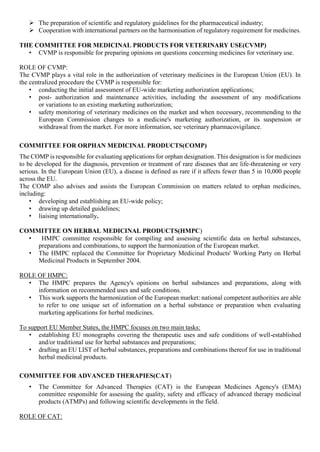  The preparation of scientific and regulatory guidelines for the pharmaceutical industry;
 Cooperation with international partners on the harmonisation of regulatory requirement for medicines.
THE COMMITTEE FOR MEDICINAL PRODUCTS FOR VETERINARY USE(CVMP)
• CVMP is responsible for preparing opinions on questions concerning medicines for veterinary use.
ROLE OF CVMP:
The CVMP plays a vital role in the authorization of veterinary medicines in the European Union (EU). In
the centralized procedure the CVMP is responsible for:
• conducting the initial assessment of EU-wide marketing authorization applications;
• post- authorization and maintenance activities, including the assessment of any modifications
or variations to an existing marketing authorization;
• safety monitoring of veterinary medicines on the market and when necessary, recommending to the
European Commission changes to a medicine's marketing authorization, or its suspension or
withdrawal from the market. For more information, see veterinary pharmacovigilance.
COMMITTEE FOR ORPHAN MEDICINAL PRODUCTS(COMP)
The COMP is responsible for evaluating applications for orphan designation. This designation is for medicines
to be developed for the diagnosis, prevention or treatment of rare diseases that are life-threatening or very
serious. In the European Union (EU), a disease is defined as rare if it affects fewer than 5 in 10,000 people
across the EU.
The COMP also advises and assists the European Commission on matters related to orphan medicines,
including:
• developing and establishing an EU-wide policy;
• drawing up detailed guidelines;
• liaising internationally.
COMMITTEE ON HERBAL MEDICINAL PRODUCTS(HMPC)
• HMPC committee responsible for compiling and assessing scientific data on herbal substances,
preparations and combinations, to support the harmonization of the European market.
• The HMPC replaced the Committee for Proprietary Medicinal Products' Working Party on Herbal
Medicinal Products in September 2004.
ROLE OF HMPC:
• The HMPC prepares the Agency's opinions on herbal substances and preparations, along with
information on recommended uses and safe conditions.
• This work supports the harmonization of the European market: national competent authorities are able
to refer to one unique set of information on a herbal substance or preparation when evaluating
marketing applications for herbal medicines.
To support EU Member States, the HMPC focuses on two main tasks:
• establishing EU monographs covering the therapeutic uses and safe conditions of well-established
and/or traditional use for herbal substances and preparations;
• drafting an EU LIST of herbal substances, preparations and combinations thereof for use in traditional
herbal medicinal products.
COMMITTEE FOR ADVANCED THERAPIES(CAT)
• The Committee for Advanced Therapies (CAT) is the European Medicines Agency's (EMA)
committee responsible for assessing the quality, safety and efficacy of advanced therapy medicinal
products (ATMPs) and following scientific developments in the field.
ROLE OF CAT:
 