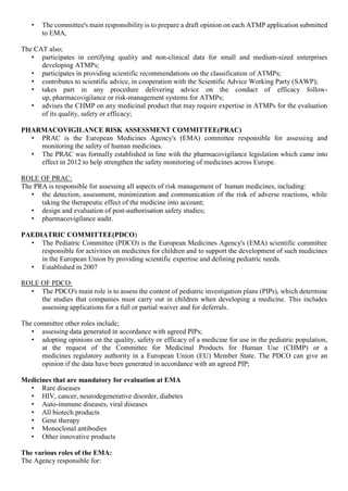• The committee's main responsibility is to prepare a draft opinion on each ATMP application submitted
to EMA,
The CAT also;
• participates in certifying quality and non-clinical data for small and medium-sized enterprises
developing ATMPs;
• participates in providing scientific recommendations on the classification of ATMPs;
• contributes to scientific advice, in cooperation with the Scientific Advice Working Party (SAWP);
• takes part in any procedure delivering advice on the conduct of efficacy follow-
up, pharmacovigilance or risk-management systems for ATMPs;
• advises the CHMP on any medicinal product that may require expertise in ATMPs for the evaluation
of its quality, safety or efficacy;
PHARMACOVIGILANCE RISK ASSESSMENT COMMITTEE(PRAC)
• PRAC is the European Medicines Agency's (EMA) committee responsible for assessing and
monitoring the safety of human medicines.
• The PRAC was formally established in line with the pharmacovigilance legislation which came into
effect in 2012 to help strengthen the safety monitoring of medicines across Europe.
ROLE OF PRAC:
The PRA is responsible for assessing all aspects of risk management of human medicines, including:
• the detection, assessment, minimization and communication of the risk of adverse reactions, while
taking the therapeutic effect of the medicine into account;
• design and evaluation of post-authorisation safety studies;
• pharmacovigilance audit.
PAEDIATRIC COMMITTEE(PDCO)
• The Pediatric Committee (PDCO) is the European Medicines Agency's (EMA) scientific committee
responsible for activities on medicines for children and to support the development of such medicines
in the European Union by providing scientific expertise and defining pediatric needs.
• Established in 2007
ROLE OF PDCO:
• The PDCO's main role is to assess the content of pediatric investigation plans (PIPs), which determine
the studies that companies must carry out in children when developing a medicine. This includes
assessing applications for a full or partial waiver and for deferrals.
The committee other roles include;
• assessing data generated in accordance with agreed PIPs;
• adopting opinions on the quality, safety or efficacy of a medicine for use in the pediatric population,
at the request of the Committee for Medicinal Products for Human Use (CHMP) or a
medicines regulatory authority in a European Union (EU) Member State. The PDCO can give an
opinion if the data have been generated in accordance with an agreed PIP;
Medicines that are mandatory for evaluation at EMA
• Rare diseases
• HIV, cancer, neurodegenerative disorder, diabetes
• Auto-immune diseases, viral diseases
• All biotech products
• Gene therapy
• Monoclonal antibodies
• Other innovative products
The various roles of the EMA:
The Agency responsible for:
 