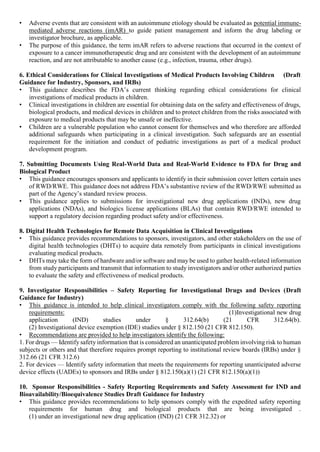 • Adverse events that are consistent with an autoimmune etiology should be evaluated as potential immune-
mediated adverse reactions (imAR) to guide patient management and inform the drug labeling or
investigator brochure, as applicable.
• The purpose of this guidance, the term imAR refers to adverse reactions that occurred in the context of
exposure to a cancer immunotherapeutic drug and are consistent with the development of an autoimmune
reaction, and are not attributable to another cause (e.g., infection, trauma, other drugs).
6. Ethical Considerations for Clinical Investigations of Medical Products Involving Children (Draft
Guidance for Industry, Sponsors, and IRBs)
• This guidance describes the FDA’s current thinking regarding ethical considerations for clinical
investigations of medical products in children.
• Clinical investigations in children are essential for obtaining data on the safety and effectiveness of drugs,
biological products, and medical devices in children and to protect children from the risks associated with
exposure to medical products that may be unsafe or ineffective.
• Children are a vulnerable population who cannot consent for themselves and who therefore are afforded
additional safeguards when participating in a clinical investigation. Such safeguards are an essential
requirement for the initiation and conduct of pediatric investigations as part of a medical product
development program.
7. Submitting Documents Using Real-World Data and Real-World Evidence to FDA for Drug and
Biological Product
• This guidance encourages sponsors and applicants to identify in their submission cover letters certain uses
of RWD/RWE. This guidance does not address FDA’s substantive review of the RWD/RWE submitted as
part of the Agency’s standard review process.
• This guidance applies to submissions for investigational new drug applications (INDs), new drug
applications (NDAs), and biologics license applications (BLAs) that contain RWD/RWE intended to
support a regulatory decision regarding product safety and/or effectiveness.
8. Digital Health Technologies for Remote Data Acquisition in Clinical Investigations
• This guidance provides recommendations to sponsors, investigators, and other stakeholders on the use of
digital health technologies (DHTs) to acquire data remotely from participants in clinical investigations
evaluating medical products.
• DHTs may take the form of hardware and/or software and may be used to gather health-related information
from study participants and transmit that information to study investigators and/or other authorized parties
to evaluate the safety and effectiveness of medical products.
9. Investigator Responsibilities – Safety Reporting for Investigational Drugs and Devices (Draft
Guidance for Industry)
• This guidance is intended to help clinical investigators comply with the following safety reporting
requirements: (1)Investigational new drug
application (IND) studies under § 312.64(b) (21 CFR 312.64(b).
(2) Investigational device exemption (IDE) studies under § 812.150 (21 CFR 812.150).
• Recommendations are provided to help investigators identify the following:
1. For drugs — Identify safetyinformation that is considered an unanticipated problem involving risk to human
subjects or others and that therefore requires prompt reporting to institutional review boards (IRBs) under §
312.66 (21 CFR 312.6)
2. For devices — Identify safety information that meets the requirements for reporting unanticipated adverse
device effects (UADEs) to sponsors and IRBs under § 812.150(a)(1) (21 CFR 812.150(a)(1))
10. Sponsor Responsibilities - Safety Reporting Requirements and Safety Assessment for IND and
Bioavailability/Bioequivalence Studies Draft Guidance for Industry
• This guidance provides recommendations to help sponsors comply with the expedited safety reporting
requirements for human drug and biological products that are being investigated .
(1) under an investigational new drug application (IND) (21 CFR 312.32) or
 