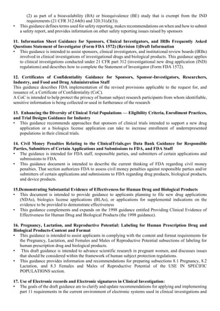 (2) as part of a bioavailability (BA) or bioequivalence (BE) study that is exempt from the IND
requirements (21 CFR 312.64(b) and 320.31(d)(3)).
• This guidance defines terms used for safety reporting, makes recommendations on when and how to submit
a safety report, and provides information on other safety reporting issues raised by sponsors
11. Information Sheet Guidance for Sponsors, Clinical Investigators, and IRBs Frequently Asked
Questions Statement of Investigator (Form FDA 1572) (Revision 1)Draft Information
• This guidance is intended to assist sponsors, clinical investigators, and institutional review boards (IRBs)
involved in clinical investigations of investigational drugs and biological products. This guidance applies
to clinical investigations conducted under 21 CFR part 312 (investigational new drug application (IND)
regulations) and describes how to complete the Statement of Investigator (Form FDA 1572).
12. Certificates of Confidentiality Guidance for Sponsors, Sponsor-Investigators, Researchers,
Industry, and Food and Drug Administration Staff
This guidance describes FDA implementation of the revised provisions applicable to the request for, and
issuance of, a Certificate of Confidentiality (CoC).
A CoC is intended to help protect the privacy of human subject research participants from whom identifiable,
sensitive information is being collected or used in furtherance of the research
13. Enhancing the Diversity of Clinical Trial Populations — Eligibility Criteria, Enrollment Practices,
and Trial Designs Guidance for Industry
• This guidance recommends approaches that sponsors of clinical trials intended to support a new drug
application or a biologics license application can take to increase enrollment of underrepresented
populations in their clinical trials.
14. Civil Money Penalties Relating to the ClinicalTrials.gov Data Bank Guidance for Responsible
Parties, Submitters of Certain Applications and Submissions to FDA, and FDA Staff
• The guidance is intended for FDA staff, responsible parties, and submitters of certain applications and
submissions to FDA.
• This guidance document is intended to describe the current thinking of FDA regarding civil money
penalties. That section authorizes FDA to assess civil money penalties against responsible parties and/or
submitters of certain applications and submissions to FDA regarding drug products, biological products,
and device products.
15.Demonstrating Substantial Evidence of Effectiveness for Human Drug and Biological Products
• This document is intended to provide guidance to applicants planning to file new drug applications
(NDAs), biologics license applications (BLAs), or applications for supplemental indications on the
evidence to be provided to demonstrate effectiveness
• This guidance complements and expands on the 1998 guidance entitled Providing Clinical Evidence of
Effectiveness for Human Drug and Biological Products (the 1998 guidance).
16. Pregnancy, Lactation, and Reproductive Potential: Labeling for Human Prescription Drug and
Biological Products-Content and Format
• This guidance is intended to assist applicants in complying with the content and format requirements for
the Pregnancy, Lactation, and Females and Males of Reproductive Potential subsections of labeling for
human prescription drug and biological products.
• This draft guidance is intended to advance scientific research in pregnant women, and discusses issues
that should be considered within the framework of human subject protection regulations.
• This guidance provides information and recommendations for preparing subsections 8.1 Pregnancy, 8.2
Lactation, and 8.3 Females and Males of Reproductive Potential of the USE IN SPECIFIC
POPULATIONS section.
17. Use of Electronic records and Electronic signatures in Clinical Investigation:
• The goals of the draft guidance are to clarify and update recommendations for applying and implementing
part 11 requirements in the current environment of electronic systems used in clinical investigations and
 