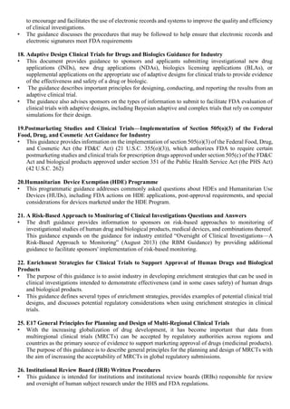 to encourage and facilitates the use of electronic records and systems to improve the quality and efficiency
of clinical investigations.
• The guidance discusses the procedures that may be followed to help ensure that electronic records and
electronic signatures meet FDA requirements
18. Adaptive Design Clinical Trials for Drugs and Biologics Guidance for Industry
• This document provides guidance to sponsors and applicants submitting investigational new drug
applications (INDs), new drug applications (NDAs), biologics licensing applications (BLAs), or
supplemental applications on the appropriate use of adaptive designs for clinical trials to provide evidence
of the effectiveness and safety of a drug or biologic.
• The guidance describes important principles for designing, conducting, and reporting the results from an
adaptive clinical trial.
• The guidance also advises sponsors on the types of information to submit to facilitate FDA evaluation of
clinical trials with adaptive designs, including Bayesian adaptive and complex trials that rely on computer
simulations for their design.
19.Postmarketing Studies and Clinical Trials—Implementation of Section 505(o)(3) of the Federal
Food, Drug, and Cosmetic Act Guidance for Industry
• This guidance provides information on the implementation of section 505(o)(3) of the Federal Food, Drug,
and Cosmetic Act (the FD&C Act) (21 U.S.C. 355(o)(3)), which authorizes FDA to require certain
postmarketing studies and clinical trials for prescription drugs approved under section 505(c) of the FD&C
Act and biological products approved under section 351 of the Public Health Service Act (the PHS Act)
(42 U.S.C. 262)
20.Humanitarian Device Exemption (HDE) Programme
• This programmatic guidance addresses commonly asked questions about HDEs and Humanitarian Use
Devices (HUDs), including FDA actions on HDE applications, post-approval requirements, and special
considerations for devices marketed under the HDE Program.
21. A Risk-Based Approach to Monitoring of Clinical Investigations Questions and Answers
• The draft guidance provides information to sponsors on risk-based approaches to monitoring of
investigational studies of human drug and biological products, medical devices, and combinations thereof.
This guidance expands on the guidance for industry entitled “Oversight of Clinical Investigations—A
Risk-Based Approach to Monitoring” (August 2013) (the RBM Guidance) by providing additional
guidance to facilitate sponsors' implementation of risk-based monitoring.
22. Enrichment Strategies for Clinical Trials to Support Approval of Human Drugs and Biological
Products
• The purpose of this guidance is to assist industry in developing enrichment strategies that can be used in
clinical investigations intended to demonstrate effectiveness (and in some cases safety) of human drugs
and biological products.
• This guidance defines several types of enrichment strategies, provides examples of potential clinical trial
designs, and discusses potential regulatory considerations when using enrichment strategies in clinical
trials.
25. E17 General Principles for Planning and Design of Multi-Regional Clinical Trials
• With the increasing globalization of drug development, it has become important that data from
multiregional clinical trials (MRCTs) can be accepted by regulatory authorities across regions and
countries as the primary source of evidence to support marketing approval of drugs (medicinal products).
The purpose of this guidance is to describe general principles for the planning and design of MRCTs with
the aim of increasing the acceptability of MRCTs in global regulatory submissions.
26. Institutional Review Board (IRB) Written Procedures
• This guidance is intended for institutions and institutional review boards (IRBs) responsible for review
and oversight of human subject research under the HHS and FDA regulations.
 