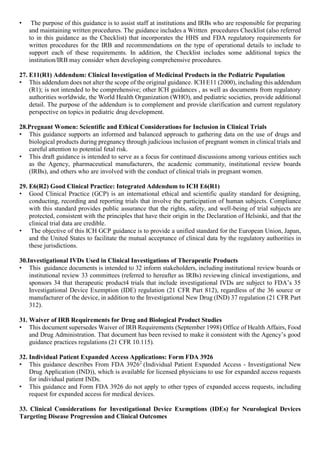• The purpose of this guidance is to assist staff at institutions and IRBs who are responsible for preparing
and maintaining written procedures. The guidance includes a Written procedures Checklist (also referred
to in this guidance as the Checklist) that incorporates the HHS and FDA regulatory requirements for
written procedures for the IRB and recommendations on the type of operational details to include to
support each of these requirements. In addition, the Checklist includes some additional topics the
institution/IRB may consider when developing comprehensive procedures.
27. E11(R1) Addendum: Clinical Investigation of Medicinal Products in the Pediatric Population
• This addendum does not alter the scope of the original guidance. ICH E11 (2000), including this addendum
(R1); is not intended to be comprehensive; other ICH guidances , as well as documents from regulatory
authorities worldwide, the World Health Organization (WHO), and pediatric societies, provide additional
detail. The purpose of the addendum is to complement and provide clarification and current regulatory
perspective on topics in pediatric drug development.
28.Pregnant Women: Scientific and Ethical Considerations for Inclusion in Clinical Trials
• This guidance supports an informed and balanced approach to gathering data on the use of drugs and
biological products during pregnancy through judicious inclusion of pregnant women in clinical trials and
careful attention to potential fetal risk.
• This draft guidance is intended to serve as a focus for continued discussions among various entities such
as the Agency, pharmaceutical manufacturers, the academic community, institutional review boards
(IRBs), and others who are involved with the conduct of clinical trials in pregnant women.
29. E6(R2) Good Clinical Practice: Integrated Addendum to ICH E6(R1)
• Good Clinical Practice (GCP) is an international ethical and scientific quality standard for designing,
conducting, recording and reporting trials that involve the participation of human subjects. Compliance
with this standard provides public assurance that the rights, safety, and well-being of trial subjects are
protected, consistent with the principles that have their origin in the Declaration of Helsinki, and that the
clinical trial data are credible.
• The objective of this ICH GCP guidance is to provide a unified standard for the European Union, Japan,
and the United States to facilitate the mutual acceptance of clinical data by the regulatory authorities in
these jurisdictions.
30.Investigational IVDs Used in Clinical Investigations of Therapeutic Products
• This guidance documents is intended to 32 inform stakeholders, including institutional review boards or
institutional review 33 committees (referred to hereafter as IRBs) reviewing clinical investigations, and
sponsors 34 that therapeutic product4 trials that include investigational IVDs are subject to FDA’s 35
Investigational Device Exemption (IDE) regulation (21 CFR Part 812), regardless of the 36 source or
manufacturer of the device, in addition to the Investigational New Drug (IND) 37 regulation (21 CFR Part
312).
31. Waiver of IRB Requirements for Drug and Biological Product Studies
• This document supersedes Waiver of IRB Requirements (September 1998) Office of Health Affairs, Food
and Drug Administration. That document has been revised to make it consistent with the Agency’s good
guidance practices regulations (21 CFR 10.115).
32. Individual Patient Expanded Access Applications: Form FDA 3926
• This guidance describes From FDA 39262
(Individual Patient Expanded Access - Investigational New
Drug Application (IND)), which is available for licensed physicians to use for expanded access requests
for individual patient INDs.
• This guidance and Form FDA 3926 do not apply to other types of expanded access requests, including
request for expanded access for medical devices.
33. Clinical Considerations for Investigational Device Exemptions (IDEs) for Neurological Devices
Targeting Disease Progression and Clinical Outcomes
 