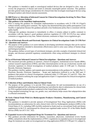 • This guidance is intended to apply to neurological medical devices that are designed to slow, stop, or
reverse the progression of disease and result in clinically meaningful patient outcomes. This guidance
provides general study design considerations for clinical trials that investigate neurological devices using
biological markers and clinical outcome assessments.
34. IRB Waiver or Alteration of Informed Consent for Clinical Investigations Involving No More Than
Minimal Risk to Human Subjects
• This guidance is for immediate implementation.
• FDA is issuing this guidance for immediate implementation in accordance with 21 CFR 10.115(g)(3)
without initially seeking prior comment. The Agency has determined that prior public participation is not
feasible or appropriate because this guidance presents a less burdensome policy that is consistent with the
public health.
• Although this guidance document is immediately in effect, it remains subject to public comment in
accordance with the Agency’s good guidance practices regulation (21 CFR 10.115).You may submit
comments or suggestions at any time. Submit electronic comments to https://www.regulations.gov.
35. Use of Electronic Records and Electronic Signatures in Clinical Investigations Under 21 CFR Part
11 – Questions and Answers
• The purpose of this guidance is to assist industry in developing enrichment strategies that can be used in
clinical investigations intended to demonstrate effectiveness (and in some cases safety) of human drugs
and biological products.
• This guidance defines several types of enrichment strategies, provides examples of potential clinical trial
designs, and discusses potential regulatory considerations when using enrichment strategies in clinical
trials.
36.Use of Electronic Informed Consent in Clinical Investigations – Questions and Answers
• This document provides guidance to sponsors, clinical investigators, institutional review boards (IRBs),
contract research organizations (CROs), and other interested parties on the use of electronic records and
electronic signatures in clinical investigations of medical products under 21 CFR part 11, Electronic
Records; Electronic Signatures.
• This guidance clarifies, updates, and expands upon recommendations in the guidance for industry Part 11,
Electronic Records; Electronic Signatures – Scope and Application (referred to as the 2003 part 11
guidance) that pertain to clinical investigations conducted under 21 CFR parts 312 and 812. Thus, this
guidance is limited to outlining the scope and application of part 11 requirements for clinical investigations
of medical products.
37. Collection of Race and Ethnicity Data in Clinical Trials
• The purpose of this guidance is to provide FDA expectations for and recommendations on use of a
standardized approach for collecting and reporting race and ethnicity data in submissions for clinical trials
for FDA regulated medical products conducted in the United States and abroad.
• Using standard terminology for age, sex, gender, race, and ethnicity helps ensure that subpopulation data
is collected consistently.
38. Early Clinical Trials With Live Biotherapeutic Products: Chemistry, Manufacturing, and Control
Information
• This guidance is intended to provide sponsors of Investigational New Drug Applications (INDs) with
recommendations on submissions for early clinical trials with live biotherapeutic products (LBPs) in the
United States (U.S.), including LBPs lawfully marketed as foods (such as conventional foods and dietary
supplements) in the U.S. and proposed for clinical uses regulated under section 351 of the Public Health
Service (PHS) Act (42 U.S.C. 262).
39. Expanded Access to Investigational Drugs for Treatment Use - Questions and Answers
• This guidance provides information for industry, researchers, physicians, institutional review boards
(IRBs), and patients about the implementation of FDA’s regulations on expanded access to investigational
drugs for treatment use under an investigational new drug application (IND) (21 CFR part 312, subpart I),
 