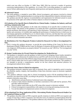 which went into effect on October 13, 2009. Since 2009, FDA has received a number of questions
concerning implementation of the regulations. As a result, FDA is providing guidance in a question and
answer format, addressing the most frequently asked questions and separate document for answer.
40. Informed Consent
• This draft guidance is intended to assist IRBs, clinical investigators, and sponsors involved in clinical
investigations of FDA-regulated products in carrying out their responsibilities related to informed consent.
The guidance provides the Agency's recommendations and requirements for informed consent to assure
the protection of the rights and welfare of human subjects in clinical investigations.
41.Evaluation of Sex-Specific Data in Medical Device Clinical Studies - Guidance for Industry and Food
and Drug Administration Staff
• This documents provides guidance on the study and evaluation of sex-specific data in medical device
clinical studies. The purpose of this guidance is to outline the FDA’s expectations regarding sex-specific
patient enrollment, data analysis, and reporting of study information. The primary intent is to improve the
quality and consistency of available data regarding the performance of medical devices in both sexes by
encouraging appropriate enrollment by sex in clinical studies of devices, and that data from such studies
is appropriately analyzed by sex. This information can be of benefit to patients and their medical providers,
as well as clinical researchers and others.
42. Distribution of In Vitro Diagnostic Products Labeled for Research Use Only or Investigational Use
Only
• FDA is issuing this guidance document to provide the current thinking of the Center for Devices and
Radiological Health (CDRH) and the Center for Biologics Evaluation and Research (CBER) on when in
vitro diagnostic (IVD) products are properly labeled “for research use only” (RUO) or “for investigational
use only” (IUO).
43. Design Considerations for Pivotal Clinical Investigations for Medical Devices
• This guidance is intended to provide guidance to those involved in designing clinical studies intended to
support pre-market submissions for medical devices and FDA staff who review those submissions.
• This guidance document describes different study design principles relevant to the development of medical
device clinical studies that can be used to fulfill pre-market clinical data requirements. This guidance is
not intended to provide a comprehensive tutorial on the best clinical and statistical practices for
investigational medical device studies.
44. Electronic Source Data in Clinical Investigations
• This guidance promotes capturing source data in electronic form, and it is intended to assist in ensuring
the reliability, quality, integrity, and traceability of data from electronic source to electronic regulatory
submission.
• This guidance addresses source data in clinical investigations used to fill the predefined fields in an
electronic case report form (eCRF), according to the protocol. The guidance discusses the following topics
related to electronic source data:
a. Identification and specification of authorized source data originators
b. Creation of data element identifiers to facilitate examination of the audit trail by sponsors, FDA,
and other authorized parties
c. Ways to capture source data into the eCRF using either manual or electronic methods
d. Clinical investigator(s) responsibilities with respect to reviewing and retaining electronic data
e. Use and description of computerized systems in clinical investigations
45.Investigational New Drug Applications (INDs) - Determining Whether Human Research Studies Can
Be Conducted Without an IND
• This guidance describes when an IND is required, specific situations in which an IND is not required, and
a range of issues that, in FDA’s experience, have been the source of confusion or misperceptions about the
application of the IND regulations.3 This guidance addresses only whether an IND is needed. If your study
 