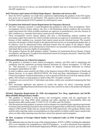 also involves the use of a device, you should determine whether such use is subject to 21 CFR part 812
(the IDE regulations).
46.E3 Structure and Content of Clinical Study Reports - Questions and Answers (R1)
• Since the ICH E3 guidance was made final, experiences implementing the guidance in the ICH regions
have given rise to requests for clarification. This question and answer (Q&A) document is intended to
facilitate implementing the ICH E3 guidance by clarifying key issues.
47. Exception from Informed Consent Requirements for Emergency Research
• The term “emergency research” is used throughout this guidance to refer to these investigations. These
investigations involve human subjects who have a life-threatening medical condition that necessitates
urgent intervention (for which available treatments are unproven or unsatisfactory), and who, because of
their condition (e.g., traumatic brain injury) cannot provide informed consent.
• These investigations involve human subjects who have a life-threatening medical condition that
necessitates urgent intervention (for which available treatments are unproven or unsatisfactory), and who,
because of their condition (e.g., traumatic brain injury) cannot provide informed consent. The research
must have the prospect of direct benefit to the patient and must involve an investigational product that, to
be effective, must be administered before informed consent from the subject or the subject’s legally
authorized representative can be obtained and in which there is no reasonable way to identify prospectively
individuals likely to become eligible for participation.
• This guidance finalizes the draft guidance entitled, “Guidance for Institutional Review Boards, Clinical
Investigators, and Sponsors: Exception from Informed Consent for Emergency Research,” dated July 2006
(published on August 29, 2006).
48.Financial Disclosure by Clinical Investigators
• This guidance is intended to assist clinical investigators, industry, and FDA staff in interpreting and
complying with the regulations governing financial disclosure by clinical investigators, 21 CFR part
54. This document is a revision of the Guidance for Industry: Financial Disclosure by Clinical
Investigators dated March 20, 2001.
• In order to address issues raised by the Office of the Inspector General (OIG), Department of Health and
Human Services, in its report, OEI-05-07-00730, The Food and Drug Administration’s Oversight of
Clinical Investigators’ Financial Information as well as questions FDA has received from industry and the
public, FDA issued a revised guidance in draft in May 2011 for public comment.
• Comments were received from 13 individuals and entities, which were considered in preparing this final
guidance.
• FDA encourages applicants and sponsors to contact the agency for advice concerning specific
circumstances regarding financial disclosures that may raise concerns as early in the product development
process as possible.
49.Safety Reporting Requirements for INDs (Investigational New Drug Applications) and BA/BE
(Bioavailability/Bioequivalence) Studies
• This guidance is intended to help sponsors and investigators comply with the requirements for
investigational new drug (IND) safety reporting and safety reporting for bioavailability (BA) and
bioequivalence (BE) studies under 21 CFR 312.32, 312.64(b), and 320.31(d)(3).
• This document provides guidance to sponsors and investigators on expedited safety reporting requirements
for human drug and biological products that are being investigated under an IND and for drugs that are the
subjects of BA and BE studies that are exempt from the IND requirements. This guidance defines terms
used for safetyreporting, makes recommendations on when and how to submit a safety report, and provides
advice on other safety reporting issues that have arisen from sponsors and investigators.
50. FDA Acceptance of Foreign Clinical Studies Not Conducted Under an IND: Frequently Asked
Questions
• This addendum does not alter the scope of the original guidance. ICH E11 (2000), including this addendum
(R1); is not intended to be comprehensive; other ICH guidances , as well as documents from regulatory
authorities worldwide, the World Health Organization (WHO), and pediatric societies, provide additional
 