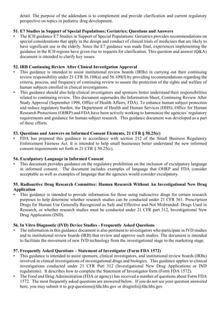 detail. The purpose of the addendum is to complement and provide clarification and current regulatory
perspective on topics in pediatric drug development.
51. E7 Studies in Support of Special Populations; Geriatrics; Questions and Answers
• The ICH guidance E7 Studies in Support of Special Populations: Geriatrics provides recommendations on
special considerations that apply in the design and conduct of clinical trials of medicines that are likely to
have significant use in the elderly. Since the E7 guidance was made final, experiences implementing the
guidance in the ICH regions have given rise to requests for clarification. This question and answer (Q&A)
document is intended to clarify key issues.
52. IRB Continuing Review After Clinical Investigation Approval
• This guidance is intended to assist institutional review boards (IRBs) in carrying out their continuing
review responsibility under 21 CFR 56.108(a) and 56.109(f) by providing recommendations regarding the
criteria, process, and frequency of continuing review to assure the protection of the rights and welfare of
human subjects enrolled in clinical investigations.
• This guidance should also help clinical investigators and sponsors better understand their responsibilities
related to continuing review. This document supersedes the Information Sheet, Continuing Review After
Study Approval (September 1998, Office of Health Affairs, FDA). To enhance human subject protection
and reduce regulatory burden, the Department of Health and Human Services (HHS), Office for Human
Research Protections (OHRP) and FDA have been actively working to harmonize the agencies’ regulatory
requirements and guidance for human subject research. This guidance document was developed as a part
of these efforts.
53. Questions and Answers on Informed Consent Elements, 21 CFR § 50.25(c)
• FDA has prepared this guidance in accordance with section 212 of the Small Business Regulatory
Enforcement Fairness Act. It is intended to help small businesses better understand the new informed
consent requirements set forth in 21 CFR § 50.25(c).
54. Exculpatory Language in Informed Consent
• This document provides guidance on the regulatory prohibition on the inclusion of exculpatory language
in informed consent. The document includes examples of language that OHRP and FDA consider
acceptable as well as examples of language that the agencies would consider exculpatory.
55. Radioactive Drug Research Committee: Human Research Without An Investigational New Drug
Application
• This guidance is intended to provide information for those using radioactive drugs for certain research
purposes to help determine whether research studies can be conducted under 21 CFR 361. Prescription
Drugs for Human Use Generally Recognized as Safe and Effective and Not Misbranded: Drugs Used in
Research, or whether research studies must be conducted under 21 CFR part 312, Investigational New
Drug Application (IND).
56. In Vitro Diagnostic (IVD) Device Studies - Frequently Asked Questions
• The information in this guidance document is also pertinent to investigators who participate in IVD studies
and to institutional review boards (IRB) that review and approve such studies. The document is intended
to facilitate the movement of new IVD technology from the investigational stage to the marketing stage.
57. Frequently Asked Questions – Statement of Investigator (Form FDA 1572)
• This guidance is intended to assist sponsors, clinical investigators, and institutional review boards (IRBs)
involved in clinical investigations of investigational drugs and biologics. This guidance applies to clinical
investigations conducted under 21 CFR Part 312 (Investigational New Drug Applications or IND
regulations). It describes how to complete the Statement of Investigator form (Form FDA 1572).
• The Food and Drug Administration (FDA or agency) has received a number of questions about Form FDA
1572. The most frequently asked questions are answered below. If you do not see your question answered
here, you may submit it to gcp.questions@fda.hhs.gov or druginfo@fda.hhs.gov
 