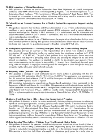 58. FDA Inspections of Clinical Investigators
• This guidance is intended to provide information about FDA inspections of clinical investigators
conducted under FDA’s Bioresearch Monitoring (BIMO) Program. This document supersedes FDA’s
Information Sheet Guidance, "FDA Inspections of Clinical Investigators," dated January 2006. This
document has been revised to provide updated information and is being issued in accordance with the
agency’s regulations on Good Guidance Practices (21 CFR 10.115).
59.Patient-Reported Outcome Measures: Use in Medical Product Development to Support Labeling
Claims
• This guidance describes how the Food and Drug Administration (FDA) reviews and evaluates existing,
modified, or newly created patient-reported outcome (PRO) instruments used to support claims in
approved medical product labeling. A PRO instrument (i.e., a questionnaire plus the information and
documentation that support its use) is a means to capture PRO data used to measure treatment benefit or
risk in medical product clinical trials.
• This guidance does not address the use of PRO instruments for purposes beyond evaluation of claims made
about a medical product in labeling. This guidance also does not address disease-specific issues. Guidance
on clinical trial endpoints for specific diseases can be found on various FDA Web sites.
60.Investigator Responsibilities — Protecting the Rights, Safety, and Welfare of Study Subjects
• This guidance provides an overview of the responsibilities of a person who conducts a clinical
investigation of a drug, biological product, or medical device (an investigator as defined in 21 CFR
312.3(b) and 21 CFR 812.3(i)). The goal of this guidance is to help investigators better meet their
responsibilities with respect to protecting human subjects and ensuring the integrity of the data from
clinical investigations. This guidance is intended to clarify for investigators and sponsors FDA’s
expectations concerning the investigator’s responsibility (1) to supervise a clinical study in which some
study tasks are delegated to employees or colleagues of the investigator or other third parties and (2) to
protect the rights, safety, and welfare of study subjects.
61. Frequently Asked Questions - IRB Registration
• This guidance is intended to assist institutional review boards (IRBs) in complying with the new
requirement for IRB registration. (See 74 FR 2358 (Jan. 15, 2009)) This requirement is an amendment to
Part 56, Institutional Review Boards, (21 CFR 56.106), that requires each IRB in the United States (U.S.)
that reviews FDA-regulated studies to register.
• IRB registration information is entered into an Internet-based registration system maintained by the
Department of Health and Human Services (HHS). This system is a modification of the one used by the
Office for Human Research Protections (OHRP) for registration of IRBs that are designated by institutions
under Federal wide Assurances (FWAs). OHRP has issued a similar rule requiring IRBs designed under
FWAs to register or update their registration information at this modified site. (See 74 FR 2399 (Jan. 15,
2009))
62.Adverse Event Reporting to IRBs — Improving Human Subject Protection
• This guidance is intended to assist the research community in interpreting requirements for submitting
reports of unanticipated problems, including certain adverse events reports, to the institutional review
board (IRB) under Title 21 of the Code of Federal Regulations (21 CFR) part 56 (Institutional Review
Boards), part 312 (Investigational New Drug Application), and part 812 (Investigational Device
Exemptions). Specifically, the guidance provides recommendations for sponsors and investigators
conducting investigational new drug (IND) trials to help them differentiate between those adverse events
that are unanticipated problems that must be reported to an IRB and those that are not. The guidance also
makes suggestions about how to make communicating adverse events information to IRBs more efficient.
63. Data Retention When Subjects Withdraw from FDA-Regulated Clinical Trials
• This guidance is intended for sponsors, clinical investigators and institutional review boards (IRBs). It
describes the Food and Drug Administration’s (FDA) longstanding policy that already-accrued data,
relating to individuals who cease participating in a study, are to be maintained as part of the study data.
This pertains to data from individuals who decide to discontinue participation in a study, who are
 