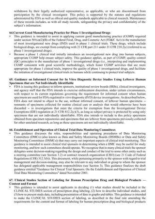withdrawn by their legally authorized representative, as applicable, or who are discontinued from
participation by the clinical investigator. This policy is supported by the statutes and regulations
administered by FDA as well as ethical and quality standards applicable to clinical research. Maintenance
of these records includes, as with all study records, safeguarding the privacy and confidentiality of the
subject’s information.
64.Current Good Manufacturing Practice for Phase 1 Investigational Drugs
• This guidance is intended to assist in applying current good manufacturing practice (CGMP) required
under section 501(a)(2)(B) of the Federal Food, Drug, and Cosmetic Act (FD&C Act) in the manufacture
of most investigational new drugs (IND) used in phase 1 clinical trials. These drugs, which include
biological drugs, are exempt from complying with 21 CFR part 211 under 21 CFR 210.2(c) (referred to as
phase 1 investigational drugs).
• Because a phase 1 clinical trial initially introduces an investigational new drug into human subjects,
appropriate CGMP help ensure subject safety. This guidance applies, as part of CGMP, quality control
(QC) principles to the manufacture of phase 1 investigational drugs (i.e., interpreting and implementing
CGMP consistent with good scientific methodology), which foster CGMP activities that are more
appropriate for phase 1 clinical trials, improve the quality of phase 1 investigational drugs, and facilitate
the initiation of investigational clinical trials in humans while continuing to protect trial subjects.
65. Guidance on Informed Consent for In Vitro Diagnostic Device Studies Using Leftover Human
Specimens that are Not Individually Identifiable
• FDA is issuing this guidance to inform sponsors, institutional review boards (IRBs), clinical investigators,
and agency staff that the FDA intends to exercise enforcement discretion, under certain circumstances,
with respect to its current regulations governing the requirement for informed consent when human
specimens are used for FDA-regulated in vitro diagnostic (IVD) device investigations. As described below,
FDA does not intend to object to the use, without informed consent, of leftover human specimens --
remnants of specimens collected for routine clinical care or analysis that would otherwise have been
discarded -- in investigations that meet the criteria for exemption from the Investigational Device
Exemptions (IDE) regulation at 21 CFR 812.2(c)(3), as long as subject privacy is protected by using only
specimens that are not individually identifiable. FDA also intends to include in this policy specimens
obtained from specimen repositories and specimens that are leftover from specimens previously collected
for other unrelated research, as long as these specimens are not individually identifiable.
66. Establishment and Operation of Clinical Trial Data Monitoring Committees
• This guidance discusses the roles, responsibilities and operating procedures of Data Monitoring
Committees (DMCs) (also known as Data and Safety Monitoring Boards (DSMBs) or Data and Safety
Monitoring Committees (DSMCs)) that may carry out important aspects of clinical trial monitoring. This
guidance is intended to assist clinical trial sponsors in determining when a DMC may be useful for study
monitoring, and how such committees should operate. We recognize that in many clinical trials the sponsor
delegates some decision-making regarding the design and conduct of the trial to some other entity such as
a steering committee (see Section 3.2) or contract research organization (CRO) (see 21 Code of Federal
Regulations (CFR) 312.3(b)). This document, while pertaining primarily to the sponsor with regard to trial
management and decision-making, may also be relevant to any individual or group to whom the sponsor
has delegated applicable management responsibilities (see Section 3). This guidance finalizes the draft
guidance entitled "Guidance for Clinical Trial Sponsors: On the Establishment and Operation of Clinical
Trial Data Monitoring Committees" dated November 2001.
67. Clinical Studies Section of Labeling for Human Prescription Drug and Biological Products —
Content and Format
• This guidance is intended to assist applicants in deciding (1) what studies should be included in the
CLINICAL STUDIES section of prescription drug labeling, (2) how to describe individual studies, and
(3) how to present study data, including presentation of data in graphs and tables. This guidance is intended
to make the CLINICAL STUDIES section of labeling, as described in the final rule amending the
requirements for the content and format of labeling for human prescription drug and biological products
 