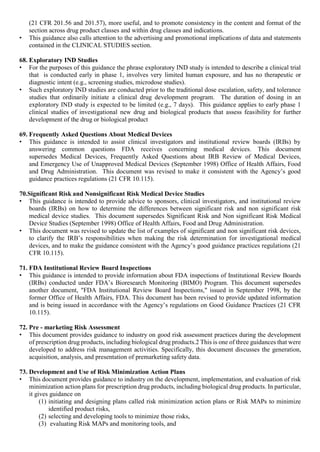 (21 CFR 201.56 and 201.57), more useful, and to promote consistency in the content and format of the
section across drug product classes and within drug classes and indications.
• This guidance also calls attention to the advertising and promotional implications of data and statements
contained in the CLINICAL STUDIES section.
68. Exploratory IND Studies
• For the purposes of this guidance the phrase exploratory IND study is intended to describe a clinical trial
that is conducted early in phase 1, involves very limited human exposure, and has no therapeutic or
diagnostic intent (e.g., screening studies, microdose studies).
• Such exploratory IND studies are conducted prior to the traditional dose escalation, safety, and tolerance
studies that ordinarily initiate a clinical drug development program. The duration of dosing in an
exploratory IND study is expected to be limited (e.g., 7 days). This guidance applies to early phase 1
clinical studies of investigational new drug and biological products that assess feasibility for further
development of the drug or biological product
69. Frequently Asked Questions About Medical Devices
• This guidance is intended to assist clinical investigators and institutional review boards (IRBs) by
answering common questions FDA receives concerning medical devices. This document
supersedes Medical Devices, Frequently Asked Questions about IRB Review of Medical Devices,
and Emergency Use of Unapproved Medical Devices (September 1998) Office of Health Affairs, Food
and Drug Administration. This document was revised to make it consistent with the Agency’s good
guidance practices regulations (21 CFR 10.115).
70.Significant Risk and Nonsignificant Risk Medical Device Studies
• This guidance is intended to provide advice to sponsors, clinical investigators, and institutional review
boards (IRBs) on how to determine the differences between significant risk and non significant risk
medical device studies. This document supersedes Significant Risk and Non significant Risk Medical
Device Studies (September 1998) Office of Health Affairs, Food and Drug Administration.
• This document was revised to update the list of examples of significant and non significant risk devices,
to clarify the IRB’s responsibilities when making the risk determination for investigational medical
devices, and to make the guidance consistent with the Agency’s good guidance practices regulations (21
CFR 10.115).
71. FDA Institutional Review Board Inspections
• This guidance is intended to provide information about FDA inspections of Institutional Review Boards
(IRBs) conducted under FDA’s Bioresearch Monitoring (BIMO) Program. This document supersedes
another document, "FDA Institutional Review Board Inspections," issued in September 1998, by the
former Office of Health Affairs, FDA. This document has been revised to provide updated information
and is being issued in accordance with the Agency’s regulations on Good Guidance Practices (21 CFR
10.115).
72. Pre - marketing Risk Assessment
• This document provides guidance to industry on good risk assessment practices during the development
of prescription drug products, including biological drug products.2 This is one of three guidances that were
developed to address risk management activities. Specifically, this document discusses the generation,
acquisition, analysis, and presentation of premarketing safety data.
73. Development and Use of Risk Minimization Action Plans
• This document provides guidance to industry on the development, implementation, and evaluation of risk
minimization action plans for prescription drug products, including biological drug products. In particular,
it gives guidance on
(1) initiating and designing plans called risk minimization action plans or Risk MAPs to minimize
identified product risks,
(2) selecting and developing tools to minimize those risks,
(3) evaluating Risk MAPs and monitoring tools, and
 