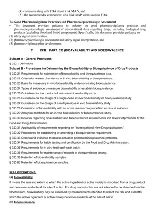 (4) communicating with FDA about Risk MAPs, and
(5) the recommended components of a Risk MAP submission to FDA.
74. Good Pharmacovigilance Practices and Pharmaco epidemiologic Assessment
• This document provides guidance to industry on good pharmacovigilance practices and
pharmacoepidemiologic assessment of observational data regarding drugs, including biological drug
products (excluding blood and blood components). Specifically, this document provides guidance on
(1) safety signal identification,
(2) pharmacoepidemiologic assessment and safety signal interpretation, and
(3) pharmacovigilance plan development.
21 CFR: PART 320 (BIOAVAILABILITY AND BIOEQUIVALENCE)
Subpart A - General Provisions
§ 320.1 Definitions
Subpart B - Procedures for Determining the Bioavailability or Bioequivalence of Drug Products
§ 320.21 Requirements for submission of bioavailability and bioequivalence data.
§ 320.22 Criteria for waiver of evidence of in vivo bioavailability or bioequivalence.
§ 320.23 Basis for measuring in vivo bioavailability or demonstrating bioequivalence.
§ 320.24 Types of evidence to measure bioavailability or establish bioequivalence.
§ 320.25 Guidelines for the conduct of an in vivo bioavailability study.
§ 320.26 Guidelines on the design of a single-dose in vivo bioavailability or bioequivalence study.
§ 320.27 Guidelines on the design of a multiple-dose in vivo bioavailability study.
§ 320.28 Correlation of bioavailability with an acute pharmacological effect or clinical evidence.
§ 320.29 Analytical methods for an in vivo bioavailability or bioequivalence study.
§ 320.30 Inquiries regarding bioavailability and bioequivalence requirements and review of protocols by the
Food and Drug Administration.
§ 320.31 Applicability of requirements regarding an “Investigational New Drug Application.”
§ 320.32 Procedures for establishing or amending a bioequivalence requirement.
§ 320.33 Criteria and evidence to assess actual or potential bioequivalence problems.
§ 320.34 Requirements for batch testing and certification by the Food and Drug Administration.
§ 320.35 Requirements for in vitro testing of each batch.
§ 320.36 Requirements for maintenance of records of bioequivalence testing.
§ 320.38 Retention of bioavailability samples.
§ 320.63 Retention of bioequivalence samples.
320.1 DEFINITIONS:
(a) Bioavailability
It means the rate and extent to which the active ingredient or active moiety is absorbed from a drug product
and becomes available at the site of action. For drug products that are not intended to be absorbed into the
bloodstream, bioavailability may be assessed by measurements intended to reflect the rate and extent to
which the active ingredient or active moiety becomes available at the site of action.
(b) Bioequivalence
 