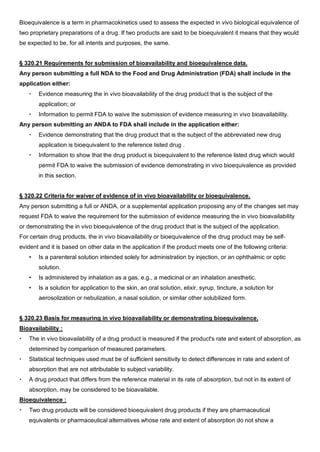 Bioequivalence is a term in pharmacokinetics used to assess the expected in vivo biological equivalence of
two proprietary preparations of a drug. If two products are said to be bioequivalent it means that they would
be expected to be, for all intents and purposes, the same.
§ 320.21 Requirements for submission of bioavailability and bioequivalence data.
Any person submitting a full NDA to the Food and Drug Administration (FDA) shall include in the
application either:
 Evidence measuring the in vivo bioavailability of the drug product that is the subject of the
application; or
 Information to permit FDA to waive the submission of evidence measuring in vivo bioavailability.
Any person submitting an ANDA to FDA shall include in the application either:
 Evidence demonstrating that the drug product that is the subject of the abbreviated new drug
application is bioequivalent to the reference listed drug .
 Information to show that the drug product is bioequivalent to the reference listed drug which would
permit FDA to waive the submission of evidence demonstrating in vivo bioequivalence as provided
in this section.
§ 320.22 Criteria for waiver of evidence of in vivo bioavailability or bioequivalence.
Any person submitting a full or ANDA, or a supplemental application proposing any of the changes set may
request FDA to waive the requirement for the submission of evidence measuring the in vivo bioavailability
or demonstrating the in vivo bioequivalence of the drug product that is the subject of the application.
For certain drug products, the in vivo bioavailability or bioequivalence of the drug product may be self-
evident and it is based on other data in the application if the product meets one of the following criteria:
• Is a parenteral solution intended solely for administration by injection, or an ophthalmic or optic
solution.
• Is administered by inhalation as a gas, e.g., a medicinal or an inhalation anesthetic.
• Is a solution for application to the skin, an oral solution, elixir, syrup, tincture, a solution for
aerosolization or nebulization, a nasal solution, or similar other solubilized form.
§ 320.23 Basis for measuring in vivo bioavailability or demonstrating bioequivalence.
Bioavailability :
 The in vivo bioavailability of a drug product is measured if the product's rate and extent of absorption, as
determined by comparison of measured parameters.
 Statistical techniques used must be of sufficient sensitivity to detect differences in rate and extent of
absorption that are not attributable to subject variability.
 A drug product that differs from the reference material in its rate of absorption, but not in its extent of
absorption, may be considered to be bioavailable.
Bioequivalence :
 Two drug products will be considered bioequivalent drug products if they are pharmaceutical
equivalents or pharmaceutical alternatives whose rate and extent of absorption do not show a
 