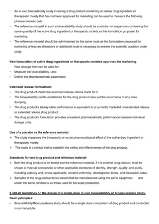  An in vivo bioavailability study involving a drug product containing an active drug ingredient or
therapeutic moiety that has not been approved for marketing can be used to measure the following
pharmacokinetic data:
 The reference material in such a bioavailability study should be a solution or suspension containing the
same quantity of the active drug ingredient or therapeutic moiety as the formulation proposed for
marketing.
 The reference material should be administered by the same route as the formulation proposed for
marketing unless an alternative or additional route is necessary to answer the scientific question under
study.
New formulation of active drug ingredients or therapeutic moieties approved for marketing.
New dosage form can be used for:
 Measure the bioavailability ; and
 Define the pharmacokinetic parameters
Extended release formulation:
• The drug product meets the extended release claims made for it.
• The bioavailability profile established for the drug product rules out the occurrence of any dose
dumping.
• The drug product’s steady-state performance is equivalent to a currently marketed nonextended release
or extended release drug product.
• The drug product’s formulation provides consistent pharmacokinetic performance between individual
dosage units.
Use of a placebo as the reference material:
 The study measures the therapeutic or acute pharmacological effect of the active drug ingredient or
therapeutic moiety.
 The study is a clinical trial to establish the safety and effectiveness of the drug product.
Standards for test drug product and reference material:
 Both the drug product to be tested and the reference material, if it is another drug product, shall be
shown to meet all compendial or other applicable standards of identity, strength ,quality, and purity,
including potency and, where applicable, content uniformity, disintegration times, and dissolution rates.
 Samples of the drug product to be tested shall be manufactured using the same equipment and
under the same conditions as those used for full-scale production.
§ 320.26 Guidelines on the design of a single-dose in vivo bioavailability or bioequivalence study.
Basic principles:
• Bioavailability/Bioequivalence study should be a single dose comparison of drug product and conducted
in normal adults.
 