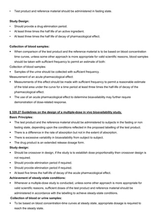 • Test product and reference material should be administered in fasting state.
Study Design:
• Should provide a drug elimination period.
• At least three times the half life of an active ingredient.
• At least three times the half life of decay of pharmacological effect.
Collection of blood samples:
 When comparison of the test product and the reference material is to be based on blood concentration
time curves, unless some other approach is more appropriate for valid scientific reasons, blood samples
should be taken with sufficient frequency to permit an estimate of both:
Collection of blood samples:
 Samples of the urine should be collected with sufficient frequency.
Measurement of an acute pharmacological effect:
 Measurements of this effect should be made with sufficient frequency to permit a reasonable estimate
of the total area under the curve for a time period at least three times the half-life of decay of the
pharmacological effect.
 The use of an acute pharmacological effect to determine bioavailability may further require
demonstration of dose-related response.
§ 320.27 Guidelines on the design of a multiple-dose in vivo bioavailability study.
Basic Principles:
 The test product and the reference material should be administered to subjects in the fasting or non
fasting state, depending upon the conditions reflected in the proposed labelling of the test product.
 There is a difference in the rate of absorption but not in the extent of absorption.
 There is excessive variability in bioavailability from subject to subject.
 The drug product is an extended release dosage form.
Study design:
 Should be crossover in design, if the study is to establish dose proportionality then crossover design is
not required.
 Should provide elimination period if required.
 Should provide elimination period if required.
 At least five times the half-life of decay of the acute pharmacological effect.
Achievement of steady-state conditions:
 Whenever a multiple-dose study is conducted, unless some other approach is more appropriate for
valid scientific reasons, sufficient doses of the test product and reference material should be
administered in accordance with the labelling to achieve steady-state conditions.
Collection of blood or urine samples:
 To be based on blood concentration-time curves at steady state, appropriate dosage is required to
reach the steady state.
 