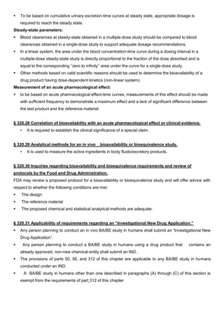  To be based on cumulative urinary excretion-time curves at steady state, appropriate dosage is
required to reach the steady state.
Steady-state parameters:
 Blood clearances at steady-state obtained in a multiple-dose study should be compared to blood
clearances obtained in a single-dose study to support adequate dosage recommendations.
 In a linear system, the area under the blood concentration-time curve during a dosing interval in a
multiple-dose steady-state study is directly proportional to the fraction of the dose absorbed and is
equal to the corresponding ‘‘zero to infinity’’ area under the curve for a single-dose study.
 Other methods based on valid scientific reasons should be used to determine the bioavailability of a
drug product having dose-dependent kinetics (non-linear system).
Measurement of an acute pharmacological effect:
 to be based on acute pharmacological effect-time curves, measurements of this effect should be made
with sufficient frequency to demonstrate a maximum effect and a lack of significant difference between
the test product and the reference material.
§ 320.28 Correlation of bioavailability with an acute pharmacological effect or clinical evidence.
• It is required to establish the clinical significance of a special claim.
§ 320.29 Analytical methods for an in vivo bioavailability or bioequivalence study.
• It is used to measure the active ingredients in body fluids/excretory products.
§ 320.30 Inquiries regarding bioavailability and bioequivalence requirements and review of
protocols by the Food and Drug Administration.
FDA may review a proposed protocol for a bioavailability or bioequivalence study and will offer advice with
respect to whether the following conditions are met:
 The design
 The reference material
 The proposed chemical and statistical analytical methods are adequate.
§ 320.31 Applicability of requirements regarding an “Investigational New Drug Application.”
 Any person planning to conduct an in vivo BA/BE study in humans shall submit an “Investigational New
Drug Application”.
 Any person planning to conduct a BA/BE study in humans using a drug product that contains an
already approved, non-new chemical entity shall submit an IND.
 The provisions of parts 50, 56, and 312 of this chapter are applicable to any BA/BE study in humans
conducted under an IND.
 A BA/BE study in humans other than one described in paragraphs (A) through (C) of this section is
exempt from the requirements of part 312 of this chapter
 