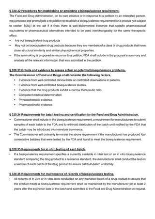 § 320.32 Procedures for establishing or amending a bioequivalence requirement.
The Food and Drug Administration, on its own initiative or in response to a petition by an interested person,
may propose and promulgate a regulation to establish a bioequivalence requirement for a product not subject
to section 505(j) of the act if it finds there is well-documented evidence that specific pharmaceutical
equivalents or pharmaceutical alternatives intended to be used interchangeably for the same therapeutic
effect:
 Are not bioequivalent drug products
 May not be bioequivalent drug products because they are members of a class of drug products that have
close structural similarity and similar physiochemical properties.
 If the rulemaking is proposed in response to a petition, FDA shall include in the proposal a summary and
analysis of the relevant information that was submitted in the petition.
§ 320.33 Criteria and evidence to assess actual or potential bioequivalence problems.
The Commissioner of Food and Drugs shall consider the following factors,
 Evidence from well-controlled clinical trials or controlled observations in patients.
 Evidence from well-controlled bioequivalence studies.
 Evidence that the drug products exhibit a narrow therapeutic ratio.
 Competent medical determination.
 Physicochemical evidence.
 Pharmacokinetic evidence.
§ 320.34 Requirements for batch testing and certification by the Food and Drug Administration.
 Commissioner shall include in the bioequivalence requirement, a requirement for manufacturers to submit
samples of each batch to the FDA and to withhold distribution of the batch until notified by the FDA that
the batch may be introduced into interstate commerce.
 The Commissioner will ordinarily terminate the above requirement if the manufacturer has produced four
consecutive batches that were tested by the FDA and found to meet the bioequivalence requirement.
§ 320.35 Requirements for in vitro testing of each batch.
• If a bioequivalence requirement specifies a currently available in vitro test or an in vitro bioequivalence
standard comparing the drug product to a reference standard, the manufacturer shall conduct the test on
a sample of each batch of the drug product to assure batch-to-batch uniformity
§ 320.36 Requirements for maintenance of records of bioequivalence testing.
• All records of in vivo or in vitro tests conducted on any marketed batch of a drug product to assure that
the product meets a bioequivalence requirement shall be maintained by the manufacturer for at least 2
years after the expiration date of the batch and submitted to the Food and Drug Administration on request.
 
