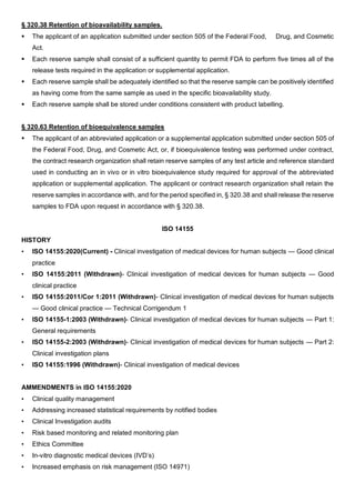 § 320.38 Retention of bioavailability samples.
 The applicant of an application submitted under section 505 of the Federal Food, Drug, and Cosmetic
Act.
 Each reserve sample shall consist of a sufficient quantity to permit FDA to perform five times all of the
release tests required in the application or supplemental application.
 Each reserve sample shall be adequately identified so that the reserve sample can be positively identified
as having come from the same sample as used in the specific bioavailability study.
 Each reserve sample shall be stored under conditions consistent with product labelling.
§ 320.63 Retention of bioequivalence samples
 The applicant of an abbreviated application or a supplemental application submitted under section 505 of
the Federal Food, Drug, and Cosmetic Act, or, if bioequivalence testing was performed under contract,
the contract research organization shall retain reserve samples of any test article and reference standard
used in conducting an in vivo or in vitro bioequivalence study required for approval of the abbreviated
application or supplemental application. The applicant or contract research organization shall retain the
reserve samples in accordance with, and for the period specified in, § 320.38 and shall release the reserve
samples to FDA upon request in accordance with § 320.38.
ISO 14155
HISTORY
• ISO 14155:2020(Current) - Clinical investigation of medical devices for human subjects — Good clinical
practice
• ISO 14155:2011 (Withdrawn)- Clinical investigation of medical devices for human subjects — Good
clinical practice
• ISO 14155:2011/Cor 1:2011 (Withdrawn)- Clinical investigation of medical devices for human subjects
— Good clinical practice — Technical Corrigendum 1
• ISO 14155-1:2003 (Withdrawn)- Clinical investigation of medical devices for human subjects — Part 1:
General requirements
• ISO 14155-2:2003 (Withdrawn)- Clinical investigation of medical devices for human subjects — Part 2:
Clinical investigation plans
• ISO 14155:1996 (Withdrawn)- Clinical investigation of medical devices
AMMENDMENTS in ISO 14155:2020
• Clinical quality management
• Addressing increased statistical requirements by notified bodies
• Clinical Investigation audits
• Risk based monitoring and related monitoring plan
• Ethics Committee
• In-vitro diagnostic medical devices (IVD’s)
• Increased emphasis on risk management (ISO 14971)
 