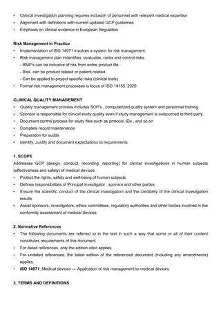 • Clinical investigation planning requires inclusion of personnel with relevant medical expertise
• Alignment with definitions with current updated GCP guidelines
• Emphasis on clinical evidence in European Regulation
Risk Management in Practice
• Implementation of ISO 14971 involves a system for risk management.
• Risk management plan indentifies, evaluates, ranks and control risks.
- RMP’s can be inclusive of risk from entire product life.
- Risk can be product related or patient related.
- Can be applied to project specific risks (clinical trials)
• Formal risk management processes is focus of ISO 14155: 2020
CLINICAL QUALITY MANAGEMENT
• Quality management process includes SOP’s , computerized quality system and personnel training.
• Sponsor is responsible for clinical study quality even if study management is outsourced to third party.
• Document control process for study files such as protocol, IDs , and so on
• Complete record maintenance
• Preparation for audits
• Identify, Justify and document expectations to requirements
1. SCOPE
Addresses GCP (design, conduct, recording, reporting) for clinical investigations in human subjects
(effectiveness and safety) of medical devices
• Protect the rights, safety and well-being of human subjects
• Defines responsibilities of Principal investigator , sponsor and other parties
• Ensure the scientific conduct of the clinical investigation and the credibility of the clinical investigation
results
• Assist sponsors, investigators, ethics committees, regulatory authorities and other bodies involved in the
conformity assessment of medical devices.
2. Normative References
• The following documents are referred to in the text in such a way that some or all of their content
constitutes requirements of this document.
• For dated references, only the edition cited applies.
• For undated references, the latest edition of the referenced document (including any amendments)
applies.
• ISO 14971, Medical devices — Application of risk management to medical devices
3. TERMS AND DEFINITIONS
 