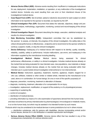 • Adverse Device Effect (ADE)- Adverse events resulting from insufficient or inadequate instructions
for use, deployment, implantation, installation, or operation, or any malfunction of the investigational
medical device. Includes any event resulting from use error or from intentional misuse of the
investigational medical device.
• Case Report Form (CRF)- Set of printed, optical or electronic documents for each subject on which
information to be reported to the sponsor is recorded, as required by the CIP.
• Clinical Investigation Plan (CIP)- Document that states the rationale, objectives, design and pre-
specified analysis, methodology, organization, monitoring, conduct and record-keeping of the clinical
investigation
• Clinical Investigation Report- Document describing the design, execution, statistical analysis and
results of a clinical investigation
• Data Monitoring Committee (DMC)- Independent committee that can be established by
the sponsor to assess, at intervals, the progress of the clinical investigation, the safety data or the
critical clinical performance or effectiveness , endpoints and to recommend to the sponsor whether to
continue, suspend, modify, or stop the clinical investigation.
• Device Deficiency- Inadequacy of a medical device with respect to its identity, quality, durability,
reliability, usability, safety or performance. Include malfunctions, use errors, and inadequacy in the
information supplied by the manufacturer including labelling.
• Investigational Medical Device- Medical device being assessed for clinical
performance, effectiveness, or safety in a clinical investigation. Includes medical devices already on
the market that are being evaluated for new intended uses, new populations, new materials or design
changes. Includes medical devices already on the market that are being evaluated within their
intended use in a post-market clinical investigation (interventional or non-interventional).
• Medical Device- Instrument, apparatus, implement, machine, appliance, implant, reagent for in
vitro use, software, material or other similar or related article, intended by the manufacturer to be
used, alone or in combination, for human beings, for one or more of the specific purpose(s) of:
— diagnosis, prevention, monitoring, treatment or alleviation of disease;
— diagnosis, monitoring, treatment, alleviation of or compensation for an injury;
— investigation, replacement, modification, or support of the anatomy or of a physiological process;
— supporting or sustaining life;
— control of conception;
— disinfection of medical devices;
— providing information by means of in vitro examination of specimens derived from the human body;
and does not achieve its primary intended action by pharmacological, immunological or metabolic means,
in or on the human body, but which may be assisted in its intended function by such means
Products which may be considered to be medical devices in some jurisdictions but not in others include:
— disinfection substances, aids for persons with disabilities, devices incorporating animal and/or
human tissues, devices for in vitro fertilization or assisted reproduction technologies.
• Serious Adverse Device Effect (SADE)- Adverse device effect that has resulted in any of the
consequences characteristic of a serious adverse event
 