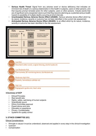 • Serious Health Threat- Signal from any adverse event or device deficiency that indicates an
imminent risk of death or a serious deterioration in the health in subjects, users or other persons, and
that requires prompt remedial action for other subjects, users or other persons. Include events that
are of significant and unexpected nature such that they become alarming as a potential serious health
hazard or possibility of multiple deaths occurring at short intervals.
• Unanticipated Serious Adverse Device Effect (USADE)- Serious adverse device effect which by
its nature, incidence, severity or outcome has not been identified in the current risk assessment
• Anticipated Serious Adverse Device Effect (ASADE)- Is an effect which by its nature, incidence,
severity or outcome has been identified in the risk assessment.
4.Summary of GCP
• Ethical Principles
• Risk benefit ratio
• Rights, safety, well-being of human subjects
• Scientifically sound
• Ethics Committee approval
• Expert advice and care
• Education or experience
• Privacy, Confidentiality
• Systems for quality control
5. ETHICS COMMITTEE (EC)
Ethical Considerations
• Principle in clause 4 must be understood, observed and applied in every step in the clinical investigation
• Coercion
• Compensation
 