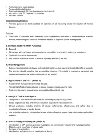 • Registration and public access
• Responsibilities (all parties)
• Communication with EC (use this document and record)
• Information from EC (approval documents)
• Informed consent
Responsibilities (Annex G)
• Provides guidance on best practices for operation of EC reviewing clinical investigation of medical
devices.
Purpose
• Composed of members who collectively have experience/qualification to review/evaluate scientific
medical, methodological, statistical and ethical aspects of proposed clinical investigations.
6. CLINICAL INVESTIGATION PLANNING
6.1 General
• All involved with trial design and conduct must be qualified by education, training or experience.
• Qualification must be documented.
• The sponsor must have access to medical expertise relevant to the trial.
6.2 Risk Management
• Balance risk associated with device and related clinical procedure against anticipated benefits to subjects.
• The sponsor should predefine risk acceptability threshold, if threshold is reached or exceeded, risk
assessment to determine whether/what actions are needed.
6.2 Applications of ISO 14971 (Annex H)
• It is about risk management of medical devices.
• Risk control effectiveness evaluated by device lifecycle, including during trials.
• Trials provide data to support/refuse acceptability of benefit-risk ratio
6.3 Design of Clinical investigation
• Design trial to evaluate if device suitable for intended purpose and population.
• Based on preclinical data and clinical evaluation, aligned with risk assessment.
• Clinical evaluation includes analysis of clinical performance, effectiveness and safety data of
investigational device or similar device.
• Use to justify endpoints, confounding factors, choice of control groups, bias minimization and subject
selection.
6.4 Cinical Investigation Plan(CIP) (Annex A)
• Identification of CIP, sponsor, principle investigator, co-ordinating investigator and investigation sites.
• Objectives and hypothesis of clinical trials
• Synopsis of investigation.
• Identification and description of investigational device.
 