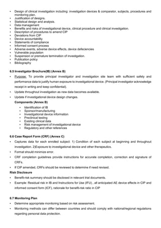 • Design of clinical investigation including: investigation devices & comparator, subjects, procedures and
monitoring plan.
• Justification of designs.
• Statistical design and analysis.
• Data management
• Benefits and risks of investigational device, clinical procedure and clinical investigation.
• Description of procedures to amend CIP
• Deviations from CIP
• Device accountability
• Statements of compliance
• Informed consent process
• Adverse events, adverse device effects, device defeciencies
• Vulnerable population
• Suspension or premature termination of investigation.
• Publication policy
• Bibliography
6.5 Investigator Brochure(IB) (Annex B)
• Purpose: To provide principal investigator and investigation site team with sufficient safety and
performance data to justify human exposure to investigational device. (Principal investigator acknowledge
receipt in writing and keep confidential).
• Update throughout investigation as new data becomes available.
• Update if investigational device design changes.
Components (Annex B)
• Identification of IB
• Sponsor/manufacturing
• Investigational device information
• Preclinical testing
• Existing clinical data
• Risk management of investigational device
• Regulatory and other references
6.6 Case Report Form (CRF) (Annex C)
• Captures data for each enrolled subject: 1) Condition of each subject at beginning and throughout
investigation. 2)Exposure to investigational device and other therapeutics.
• Format should minimize error.
• CRF completion guidelines provide instructions for accurate completion, correction and signature of
CRFs.
• If CIP amended, CRFs should be reviewed to determine if need revised.
Risk Disclosure
• Benefit-risk summary should be disclosed in relevant trial documents.
• Example: Residual risk in IB and Instructions for Use (IFU) , all anticipated AE device effects in CIP and
informed consent form (ICF), rationale for benefit-risk ratio in CIP
6.7 Monitoring Plan
• Determine appropriate monitoring based on risk assessment.
• Monitoring methods can differ between countries and should comply with national/regional regulations
regarding personal data protection.
 