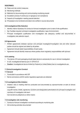 DESCRIBES:
 Risks and risk control measures
 Monitoring methods
 Methods for documenting and communicating monitoring results
 Escalation process if continuous or egregious non-compliance
 Aspects of investigation needing special attention
 Processes to be monitored and data to be verified in source documents
6.8 Investigational Site Selection
• Identify criteria necessary for conduct of clinical investigation prior to start of site qualification.
• Eg: Facilities required, principal investigators qualification, type of environment.
• Principal investigators qualification and investigation site adequacy verified and documented in
investigation site selection report.
6.9 Agreements
• Written agreements between sponsor and principal investigator/investigation site and other relevant
parties should be signed and dated by all parties.
• Agreement should detail responsibilities of each party.
• Agreement should identify instances where parties share regulatory responsibilities with sponsor.
6.10 Labeling
• The device, IFU and packaging should state device is exclusively for use in clinical investigation.
• In US, investigational label as per 21 CFR 812.5
• Caution: Investigational device limited by Federal (or United States) law to investigational use.
7. Clinical Investigation Conduct
7.1 General
• Conducted in accordance with CIP
• Not to commence until EC and/or regulatory approvals are obtained
7.2 Investigational Site Initiation
• Initiation visit or meeting shall be conducted and documented by sponsor/monitor at start of clinical
investigation
Log with names, initials, signatures, functions and designated authorizations for principal investigator and
members of investigation site team
Can be done by telephone or other means
7.3 Investigation site monitoring
• Conduct of clinical investigation monitored according to monitoring plan
• All monitoring activities documented
 