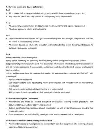 7.4 Adverse events and device deficiencies
7.4.1
• AE or device deficiency potentially indicating a serious health threat are evaluated by sponsor.
• May require a specific reporting process according to regulatory requirements.
7.4.2
• All AE and any new information are documented in a timely manner and reported as specified.
• All AE are reported in interim and final reports.
7.4.3
• Device deficiencies documented throughout clinical investigation and managed by sponsor as specified
for control of non-conforming product.
• All deficient devices are returned for evaluation and reports submitted even if deficiency didn’t cause AE
but could have caused serious AE.
7.4.4
Arising risk during clinical investigation:
a) Any person identifying risk potentially impacting safety informs principal investigator and sponsor.
b) Sponsor shall perform risk analysis with PI to determine if information is reflected in current risk assessment
and risk remains acceptable. If unacceptable, and serious health threat is identified, sponsor shall suspend
trial immediately.
c) If a possible unacceptable risk, sponsor shall conduct risk assessment in compliance with ISO 14971 with
possibility of :
1) Risks remains acceptable
2) Corrective actions found not affecting validity of investigation with revised benefit-risk may continue
investigation
3) If corrective actions affect validity of trial, trial is to be terminated
4) If no corrective actions may be applied, investigation is to be terminated
7.5 Clinical Investigation Documents
• Amendments are made as needed throughout investigation following written procedures with
documentation reviewed and approved as specified.
• Subject identification log maintained at each investigation site with an identification code linked to their
private information.
• Source documents are maintained by investigation site team throughout clinical investigation
7.6 Additional members of the investigation site team
• New members added to investigational site teams will only start their assignment after receiving adequate
training and training is documented
 