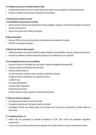 7.7 Subject privacy and confidentiality of data
• Confidentiality observed by all involved parties and data is secured against unauthorized access.
• Privacy of subjects is preserved in all reports and publiction
7.8 Document and Data control
1) Traceability of documents and data:
• All documents produced and maintained ensuring reliability, integrity, control and traceability including all
versions of document.
• Source documents are verified and signed.
2) Recording data:
• Data on CRFs from source documents and discrepancies explained in writing.
• All CRFs are signed and dated.
3) Electronic Clinical data system:
• Written procedures are used to describe system validation, data collection, security, backup and recovery.
• Ensured no deletion of entered data and changes can be followed via an audit trial.
7.9 Investigational device accountability
• Access to device is controlled and only used in clinical investigation following CIP.
• Physical location of all devices documented.
• Records shall be kept on:
a) name of person received, used, returned or disposed of device;
b) date of receipt, identification and quality of device ;
c) date of use ;
d) subject identification ;
e) expiry date if applicable ;
f) date device returned ;
g) return date of unused, expired or malfunctioning device.
7.10 Accounting for subjects
• All subjects accounted for are documented
• If subjects discontinued, the reason shall be recorded.
• Investigator should use exciting data on the subject and may ask for permission to obtain follow-up
information
7.11 Auditing (Annex J)
• Audits may be conducted to evaluate compliance to CIP, ISO 14155 and applicable regulatory
requirements.
• It may cover all involved parties and are separate from quality control or routine monitoring functions.
 
