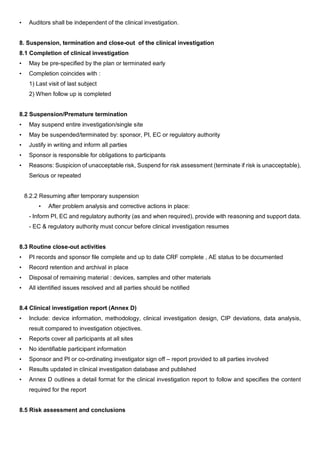 • Auditors shall be independent of the clinical investigation.
8. Suspension, termination and close-out of the clinical investigation
8.1 Completion of clinical investigation
• May be pre-specified by the plan or terminated early
• Completion coincides with :
1) Last visit of last subject
2) When follow up is completed
8.2 Suspension/Premature termination
• May suspend entire investigation/single site
• May be suspended/terminated by: sponsor, PI, EC or regulatory authority
• Justify in writing and inform all parties
• Sponsor is responsible for obligations to participants
• Reasons: Suspicion of unacceptable risk, Suspend for risk assessment (terminate if risk is unacceptable),
Serious or repeated
8.2.2 Resuming after temporary suspension
• After problem analysis and corrective actions in place:
- Inform PI, EC and regulatory authority (as and when required), provide with reasoning and support data.
- EC & regulatory authority must concur before clinical investigation resumes
8.3 Routine close-out activities
• PI records and sponsor file complete and up to date CRF complete , AE status to be documented
• Record retention and archival in place
• Disposal of remaining material : devices, samples and other materials
• All identified issues resolved and all parties should be notified
8.4 Clinical investigation report (Annex D)
• Include: device information, methodology, clinical investigation design, CIP deviations, data analysis,
result compared to investigation objectives.
• Reports cover all participants at all sites
• No identifiable participant information
• Sponsor and PI or co-ordinating investigator sign off – report provided to all parties involved
• Results updated in clinical investigation database and published
• Annex D outlines a detail format for the clinical investigation report to follow and specifies the content
required for the report
8.5 Risk assessment and conclusions
 