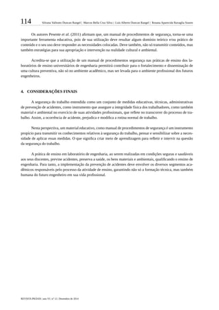 114 Silvana Valitutto Duncan Rangel | Marcos Bella Cruz Silva | Luís Alberto Duncan Rangel | Rosana Aparecida Ravaglia Soares
REVISTA PRÁXIS | ano VI | nº 12 | Dezembro de 2014
Os autores Pesente et al. (2011) afirmam que, um manual de procedimentos de segurança, torna-se uma
importante ferramenta educativa, pois de sua utilização deve resultar algum domínio teórico e/ou prático de
conteúdo e o seu uso deve responder as necessidades colocadas. Deve também, não só transmitir conteúdos, mas
também estratégias para sua apropriação e intervenção na realidade cultural e ambiental.
Acredita-se que a utilização de um manual de procedimentos segurança nas práticas de ensino dos la-
boratórios de ensino universitários de engenharia permitirá contribuir para o fortalecimento e disseminação de
uma cultura preventiva, não só no ambiente acadêmico, mas ser levada para o ambiente profissional dos futuros
engenheiros.
4.	 	CONSIDERAÇÕES FINAIS
A segurança do trabalho entendida como um conjunto de medidas educativas, técnicas, administrativas
de prevenção de acidentes, como instrumento que assegure a integridade física dos trabalhadores, como também
material e ambiental no exercício de suas atividades profissionais, que reflete no transcorrer do processo de tra-
balho. Assim, a ocorrência de acidente, prejudica e modifica a rotina normal de trabalho.
Nesta perspectiva, um material educativo, como manual de procedimentos de segurança é um instrumento
propício para transmitir os conhecimentos relativos à segurança do trabalho, pensar e sensibilizar sobre a neces-
sidade de aplicar essas medidas. O que significa criar meio de aprendizagem para refletir e intervir na questão
da segurança do trabalho.
A prática de ensino em laboratório de engenharia, ao serem realizadas em condições seguras e saudáveis
aos seus discentes, previne acidentes, preserva a saúde, os bens materiais e ambientais, qualificando o ensino de
engenharia. Para tanto, a implementação da prevenção de acidentes deve envolver os diversos segmentos aca-
dêmicos responsáveis pelo processo da atividade de ensino, garantindo não só a formação técnica, mas também
humana do futuro engenheiro em sua vida profissional.
 