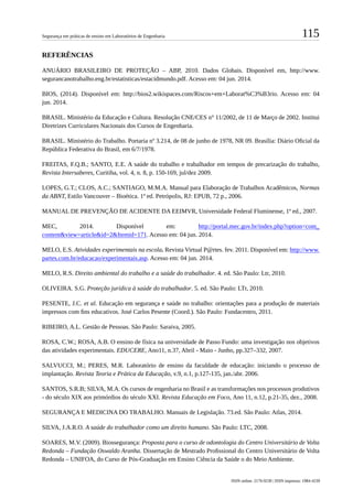 115Segurança em práticas de ensino em Laboratórios de Engenharia
ISSN online: 2176-9230 | ISSN impresso: 1984-4239
REFERÊNCIAS
ANUÁRIO BRASILEIRO DE PROTEÇÃO – ABP, 2010. Dados Globais. Disponível em, http://www.
segurancanotrabalho.eng.br/estatisticas/estacidmundo.pdf. Acesso em: 04 jun. 2014.
BIOS, (2014). Disponível em: http://bios2.wikispaces.com/Riscos+em+Laborat%C3%B3rio. Acesso em: 04
jun. 2014.
BRASIL. Ministério da Educação e Cultura. Resolução CNE/CES n° 11/2002, de 11 de Março de 2002. Institui
Diretrizes Curriculares Nacionais dos Cursos de Engenharia.
BRASIL. Ministério do Trabalho. Portaria nº 3.214, de 08 de junho de 1978, NR 09. Brasília: Diário Oficial da
República Federativa do Brasil, em 6/7/1978.
FREITAS, F.Q.B.; SANTO, E.E. A saúde do trabalho e trabalhador em tempos de precarização do trabalho,
Revista Intersaberes, Curitiba, vol. 4, n. 8, p. 150-169, jul/dez 2009.
LOPES, G.T.; CLOS, A.C.; SANTIAGO, M.M.A. Manual para Elaboração de Trabalhos Acadêmicos, Normas
da ABNT, Estilo Vancouver – Bioética. 1ª ed. Petrópolis, RJ: EPUB, 72 p., 2006.
MANUAL DE PREVENÇÃO DE ACIDENTE DA EEIMVR, Universidade Federal Fluminense, 1ª ed., 2007.
MEC, 2014. Disponível em: http://portal.mec.gov.br/index.php?option=com_
content&view=article&id=2&Itemid=171. Acesso em: 04 jun. 2014.
MELO, E.S. Atividades experimentais na escola. Revista Virtual P@rtes. fev. 2011. Disponível em: http://www.
partes.com.br/educacao/experimentais.asp. Acesso em: 04 jun. 2014.
MELO, R.S. Direito ambiental do trabalho e a saúde do trabalhador. 4. ed. São Paulo: Ltr, 2010.
OLIVEIRA. S.G. Proteção jurídica à saúde do trabalhador. 5. ed. São Paulo: LTr, 2010.
PESENTE, J.C. et al. Educação em segurança e saúde no trabalho: orientações para a produção de materiais
impressos com fins educativos. José Carlos Pesente (Coord.). São Paulo: Fundacentro, 2011.
RIBEIRO, A.L. Gestão de Pessoas. São Paulo: Saraiva, 2005.
ROSA, C.W.; ROSA, A.B. O ensino de física na universidade de Passo Fundo: uma investigação nos objetivos
das atividades experimentais. EDUCERE, Ano11, n.37, Abril - Maio - Junho, pp.327–332, 2007.
SALVUCCI, M.; PERES, M.R. Laboratório de ensino da faculdade de educação: iniciando o processo de
implantação. Revista Teoria e Prática da Educação, v.9, n.1, p.127-135, jan./abr. 2006.
SANTOS, S.R.B; SILVA, M.A. Os cursos de engenharia no Brasil e as transformações nos processos produtivos
- do século XIX aos primórdios do século XXI. Revista Educação em Foco, Ano 11, n.12, p.21-35, dez., 2008.
SEGURANÇA E MEDICINA DO TRABALHO. Manuais de Legislação. 73.ed. São Paulo: Atlas, 2014.
SILVA, J.A.R.O. A saúde do trabalhador como um direito humano. São Paulo: LTC, 2008.
SOARES, M.V. (2009). Biossegurança: Proposta para o curso de odontologia do Centro Universitário de Volta
Redonda – Fundação Oswaldo Aranha. Dissertação de Mestrado Profissional do Centro Universitário de Volta
Redonda – UNIFOA, do Curso de Pós-Graduação em Ensino Ciência da Saúde o do Meio Ambiente.
 