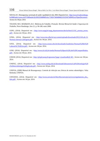 116 Silvana Valitutto Duncan Rangel | Marcos Bella Cruz Silva | Luís Alberto Duncan Rangel | Rosana Aparecida Ravaglia Soares
REVISTA PRÁXIS | ano VI | nº 12 | Dezembro de 2014
SOUSA,R.C.Biossegurança:promoçãodesaúdeequalidadedevida.2004.Disponívelem:<http://www23.sede.embrapa.
br:8080/aplic/rumos.nsf/f7c8b9aeabc42c8583256800005cfec7/582b73669d0b822103256f7a00445cea?OpenDocument>.
Acesso em: 04 jun. 2014.
TOLEDO, M.F.; MARQUES, R.C. Medicina do Trabalho. Proteção: Revista Mensal de Saúde e Segurança do
Trabalho, Novo Hamburgo, Ano 21, p. 96-108, maio 2008.
UEPG, (2014). Disponível em: <http://www.uepg.br/uepg_departamentos/declin/htm/LUAC_normas_termo.
pdf>. Acesso em: 04 jun. 2014.
UFBA, (2014). Disponível em: <http://www.ims.ufba.br/wp-content/uploads/downloads/2012/10/Lab-13-
Normas-internas-Labiogene.pdf>. Acesso em: 04 jun. 2014.
UFES, (2014). Disponível em: <http://www.ceunes.ufes.br/downloads/2/andreluiz-Normas%20do%20
Laborat%C3%B3rio.pdf>. Acesso em: 04 jun. 2014.
UFRJ, (2014). Disponível em: <http://www.icb.ufrj.br/media/Normas%20para%20Labs%20Compartilhados.
pdf>. Acesso em: 04 jun. 2014.
UNESP, (2014). Disponível em: <http://pfopd.unesp.br/genoma/?page=visualizar&id=40>. Acesso em: 04 jun.
2014.
UNIFEG, (2014). Disponível em: <http://www.unifeg.edu.br/downloads/laboratorios/Lab%20citologia%20
e%20microbiologia%20aplicada.pdf>. Acesso em: 04 jun. 2014.
UNIFOA, (2008) Manual de Biossegurança: Controle de infecção nas clínicas de ensino odontológico. Volta
Redonda, UNIFOA.
UNIVATES, (2014). Disponível em: <http://www.univates.br/files/files/univates/servicos/regulamento_dos_
labs.pdf>. Acesso em: 04 jun. 2014.
 