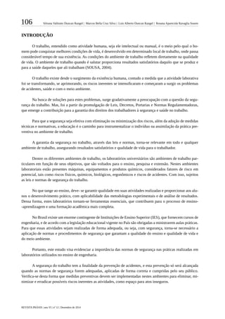 106 Silvana Valitutto Duncan Rangel | Marcos Bella Cruz Silva | Luís Alberto Duncan Rangel | Rosana Aparecida Ravaglia Soares
REVISTA PRÁXIS | ano VI | nº 12 | Dezembro de 2014
INTRODUÇÃO
O trabalho, entendido como atividade humana, seja ele intelectual ou manual, é o meio pelo qual o ho-
mem pode conquistar melhores condições de vida, é desenvolvido em determinado local de trabalho, onde passa
considerável tempo de sua existência. As condições do ambiente de trabalho refletem diretamente na qualidade
de vida. O ambiente de trabalho quando é salutar proporciona resultados satisfatórios daquilo que se produz e
para a saúde daqueles que ali trabalham (SOUSA, 2004).
O trabalho existe desde o surgimento da existência humana, contudo a medida que a atividade laborativa
foi se transformando, se aprimorando, os riscos inerentes se intensificaram e começaram a surgir os problemas
de acidentes, saúde e com o meio ambiente.
Na busca de soluções para estes problemas, surge gradativamente a preocupação com a questão da segu-
rança do trabalho. Mas, foi a partir da promulgação de Leis, Decretos, Portarias e Normas Regulamentadoras,
que emerge a contribuição para a garantia dos direitos dos trabalhadores à segurança e saúde no trabalho.
Para que a segurança seja efetiva com eliminação ou minimização dos riscos, além da adoção de medidas
técnicas e normativas, a educação é o caminho para instrumentalizar o indivíduo na assimilação da prática pre-
ventiva no ambiente de trabalho.
A garantia da segurança no trabalho, através das leis e normas, torna-se relevante em todo e qualquer
ambiente de trabalho, assegurando resultados satisfatórios e qualidade de vida para o trabalhador.
Dentre os diferentes ambientes de trabalho, os laboratórios universitários são ambientes de trabalho par-
ticulares em função de seus objetivos, que são voltados para o ensino, pesquisa e extensão. Nestes ambientes
laboratoriais estão presentes máquinas, equipamentos e produtos químicos, considerados fatores de risco em
potencial, tais como riscos físicos, químicos, biológicos, ergonômicos e riscos de acidentes. Com isso, sujeitos
as leis e normas de segurança do trabalho.
No que tange ao ensino, deve- se garantir qualidade em suas atividades realizadas e proporcionar aos alu-
nos o desenvolvimento prático, com aplicabilidade das metodologias experimentais e de análise de resultados.
Dessa forma, estes laboratórios tornam-se ferramentas essenciais, que contribuem para o processo de ensino-
-aprendizagem e uma formação acadêmica mais completa.
No Brasil existe um enorme contingente de Instituições de Ensino Superior (IES), que fornecem cursos de
engenharia, e de acordo com a legislação educacional vigente no País são obrigadas a ministrarem aulas práticas.
Para que essas atividades sejam realizadas de forma adequada, ou seja, com segurança, torna-se necessário a
aplicação de normas e procedimentos de segurança que garantam a qualidade do ensino e qualidade de vida e
do meio ambiente.
Portanto, este estudo visa evidenciar a importância das normas de segurança nas práticas realizadas em
laboratórios utilizados no ensino de engenharia.
A segurança do trabalho tem a finalidade da prevenção de acidentes, e esta prevenção só será alcançada
quando as normas de segurança forem adequadas, aplicadas de forma correta e cumpridas pelo seu público.
Verifica-se desta forma que medidas preventivas devem ser implementadas nestes ambientes para eliminar, mi-
nimizar e erradicar possíveis riscos inerentes as atividades, como espaço para atos inseguros.
 