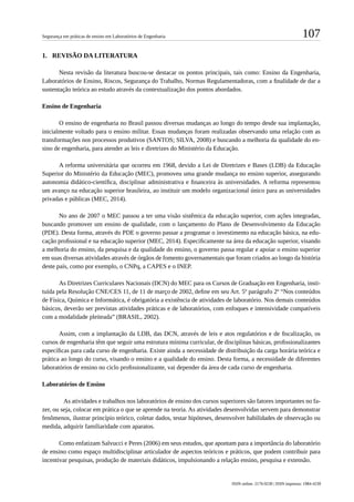 107Segurança em práticas de ensino em Laboratórios de Engenharia
ISSN online: 2176-9230 | ISSN impresso: 1984-4239
1.	 	REVISÃO DA LITERATURA
Nesta revisão da literatura buscou-se destacar os pontos principais, tais como: Ensino da Engenharia,
Laboratórios de Ensino, Riscos, Segurança do Trabalho, Normas Regulamentadoras, com a finalidade de dar a
sustentação teórica ao estudo através da contextualização dos pontos abordados.
Ensino de Engenharia
O ensino de engenharia no Brasil passou diversas mudanças ao longo do tempo desde sua implantação,
inicialmente voltado para o ensino militar. Essas mudanças foram realizadas observando uma relação com as
transformações nos processos produtivos (SANTOS; SILVA, 2008) e buscando a melhoria da qualidade do en-
sino de engenharia, para atender as leis e diretrizes do Ministério da Educação.
A reforma universitária que ocorreu em 1968, devido a Lei de Diretrizes e Bases (LDB) da Educação
Superior do Ministério da Educação (MEC), promoveu uma grande mudança no ensino superior, assegurando
autonomia didático-científica, disciplinar administrativa e financeira às universidades. A reforma representou
um avanço na educação superior brasileira, ao instituir um modelo organizacional único para as universidades
privadas e públicas (MEC, 2014).
No ano de 2007 o MEC passou a ter uma visão sistêmica da educação superior, com ações integradas,
buscando promover um ensino de qualidade, com o lançamento do Plano de Desenvolvimento da Educação
(PDE). Desta forma, através do PDE o governo passar a programar o investimento na educação básica, na edu-
cação profissional e na educação superior (MEC, 2014). Especificamente na área da educação superior, visando
a melhoria do ensino, da pesquisa e da qualidade do ensino, o governo passa regular e apoiar o ensino superior
em suas diversas atividades através de órgãos de fomento governamentais que foram criados ao longo da história
deste país, como por exemplo, o CNPq, a CAPES e o INEP.
As Diretrizes Curriculares Nacionais (DCN) do MEC para os Cursos de Graduação em Engenharia, insti-
tuída pela Resolução CNE/CES 11, de 11 de março de 2002, define em seu Art. 5º parágrafo 2º “Nos conteúdos
de Física, Química e Informática, é obrigatória a existência de atividades de laboratório. Nos demais conteúdos
básicos, deverão ser previstas atividades práticas e de laboratórios, com enfoques e intensividade compatíveis
com a modalidade pleiteada” (BRASIL, 2002).
Assim, com a implantação da LDB, das DCN, através de leis e atos regulatórios e de fiscalização, os
cursos de engenharia têm que seguir uma estrutura mínima curricular, de disciplinas básicas, profissionalizantes
específicas para cada curso de engenharia. Existe ainda a necessidade de distribuição da carga horária teórica e
prática ao longo do curso, visando o ensino e a qualidade do ensino. Desta forma, a necessidade de diferentes
laboratórios de ensino no ciclo profissionalizante, vai depender da área de cada curso de engenharia.
Laboratórios de Ensino
	 As atividades e trabalhos nos laboratórios de ensino dos cursos superiores são fatores importantes no fa-
zer, ou seja, colocar em prática o que se aprende na teoria. As atividades desenvolvidas servem para demonstrar
fenômenos, ilustrar princípio teórico, coletar dados, testar hipóteses, desenvolver habilidades de observação ou
medida, adquirir familiaridade com aparatos.
Como enfatizam Salvucci e Peres (2006) em seus estudos, que apontam para a importância do laboratório
de ensino como espaço multidisciplinar articulador de aspectos teóricos e práticos, que podem contribuir para
incentivar pesquisas, produção de materiais didáticos, impulsionando a relação ensino, pesquisa e extensão.
 