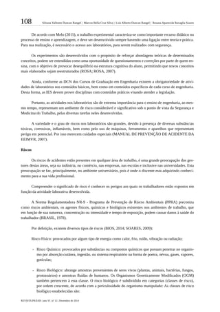 108 Silvana Valitutto Duncan Rangel | Marcos Bella Cruz Silva | Luís Alberto Duncan Rangel | Rosana Aparecida Ravaglia Soares
REVISTA PRÁXIS | ano VI | nº 12 | Dezembro de 2014
De acordo com Melo (2011), o trabalho experimental caracteriza-se como importante recurso didático no
processo de ensino e aprendizagem, e deve ser desenvolvido sempre havendo uma ligação entre teoria e prática.
Para sua realização, é necessário o acesso aos laboratórios, para serem realizados com segurança.
Os experimentos são desenvolvidos com o propósito de reforçar abordagens teóricas de determinados
conceitos, podem ser entendidas como uma oportunidade de questionamentos e correções por parte de quem en-
sina, com o objetivo de provocar desequilíbrio na estrutura cognitiva do aluno, permitindo que novos conceitos
mais elaborados sejam reestruturados (ROSA; ROSA, 2007).
Ainda, conforme as DCN dos Cursos de Graduação em Engenharia existem a obrigatoriedade de ativi-
dades de laboratórios nos conteúdos básicos, bem como em conteúdos específicos de cada curso de engenharia.
Desta forma, as IES devem prover disciplinas com conteúdos práticos visando atender a legislação.
Portanto, as atividades nos laboratórios são de extrema importância para o ensino de engenharia, ao mes-
mo tempo, representam um ambiente de risco considerável e significativo sob o ponto de vista da Segurança e
Medicina do Trabalho, pelas diversas tarefas neles desenvolvidas.
A variedade e o grau de riscos nos laboratórios são grandes, devido à presença de diversas substâncias
tóxicas, corrosivas, inflamáveis, bem como pelo uso de máquinas, ferramentas e aparelhos que representam
perigo em potencial. Por isso merecem cuidados especiais (MANUAL DE PREVENÇÃO DE ACIDENTE DA
EEIMVR, 2007).
Riscos
Os riscos de acidentes estão presentes em qualquer área de trabalho, é uma grande preocupação dos ges-
tores destas áreas, seja na indústria, no comércio, nas empresas, nas escolas e inclusive nas universidades. Esta
preocupação se faz, principalmente, no ambiente universitário, pois é onde o discente esta adquirindo conheci-
mento para a sua vida profissional.
Compreender o significado de risco é conhecer os perigos aos quais os trabalhadores estão expostos em
função da atividade laborativa desenvolvida.
A Norma Regulamentadora NR-9 - Programa de Prevenção de Riscos Ambientais (PPRA) preconiza
como riscos ambientais, os agentes físicos, químicos e biológicos existentes nos ambientes de trabalho, que
em função de sua natureza, concentração ou intensidade e tempo de exposição, podem causar danos à saúde do
trabalhador (BRASIL, 1978).
Por definição, existem diversos tipos de riscos (BIOS, 2014; SOARES, 2009):
Risco Físico: provocados por algum tipo de energia como calor, frio, ruído, vibração ou radiação;
-- Risco Químico: provocados por substâncias ou compostos químicos que possam penetrar no organis-
mo por absorção cutânea, ingestão, ou sistema respiratório na forma de poeira, névoa, gases, vapores,
gotículas;
-- Risco Biológico: abrange amostras provenientes de seres vivos (plantas, animais, bactérias, fungos,
protozoários) e amostras fluídas de humanos. Os Organismos Geneticamente Modificados (OGM)
também pertencem à esta classe. O risco biológico é subdividido em categorias (classes de risco),
por ordem crescente, de acordo com a periculosidade do organismo manipulado: As classes de risco
biológico estabelecidas são:
 