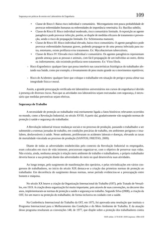 109Segurança em práticas de ensino em Laboratórios de Engenharia
ISSN online: 2176-9230 | ISSN impresso: 1984-4239
•	 Classe de Risco I: Baixo risco individual e comunitário. Microrganismo tem pouca probabilidade de
provocar enfermidades humanas ou enfermidades de importância veterinária. Ex: Bacillus subtilis;
•	 Classe de Risco II: Risco individual moderado, risco comunitário limitado. A exposição ao agente
patogênico pode provocar infecção, porém, se dispõe de medidas eficazes de tratamento e preven-
ção, sendo o risco de propagação limitado. Ex: Schistosoma mansoni;
•	 Classe de Risco III: Risco individual elevado, baixo risco comunitário. O agente patogênico pode
provocar enfermidades humanas graves, podendo propagar-se de uma pessoa infectada para ou-
tra, entretanto, existe profilaxia e/ou tratamento. Ex: Mycobacterium tuberculosis;
•	 Classe de Risco IV: Elevado risco individual e comunitário. Os agentes patogênicos representam
grande ameaça para as pessoas e animais, com fácil propagação de um indivíduo ao outro, direta
ou indiretamente, não existindo profilaxia nem tratamento. Ex: Vírus Ebola.
-- Risco Ergonômico: qualquer fator que possa interferir nas características fisiológicas do trabalhador afe-
tando sua Saúde, como por exemplo, o levantamento de peso muito grande ou o movimentos repetitivos;
-- Risco de Acidentes: qualquer fator que coloque o trabalhador em situação de perigo e possa afetar sua
integridade física e moral.
Assim, a grande preocupação verificada em laboratórios universitários nos cursos de engenharia é devido
à presença de diversos riscos. Para que as atividades nos laboratórios sejam executadas com segurança, é neces-
sário que medidas preventivas sejam efetivas.
Segurança do Trabalho
A necessidade de proteção ao trabalhador está estritamente ligada a fatos históricos relevantes ocorridos
no mundo, como a Revolução Industrial, no século XVIII. A partir daí, gradativamente vão surgindo normas de
proteção à saúde e segurança do trabalhador.
A Revolução industrial trouxe mudanças sociais e no processo de produção, passando o trabalhador a ser
submetido a extensas jornadas de trabalho, em condições precárias de trabalho, em ambientes perigosos e insa-
lubres, desfavoráveis à saúde. Neste ambiente, proliferaram os acidentes laborais e doenças, elevando as taxas
de mortalidade vinculada ao processo de produção (SANTOS; FREITAS, 2009).
Diante de todas as adversidades estabelecidas pelo contexto da Revolução Industrial os empregados,
eram colocados em risco de vida iminente, procuravam organizar-se, com o objetivo de preservar suas vidas.
Não existia, ainda, nenhuma atenção à relação meio ambiente de trabalho e trabalhadores, o próprio trabalhador
deveria buscar a sua proteção diante das adversidades do meio no qual desenvolvia suas atividades.
Ao longo tempo, pelo surgimento de manifestações dos operários, e pelas reivindicações em vários con-
gressos de trabalhadores, no início do século XIX destaca-se a criação das primeiras normas de proteção ao
trabalhador. Em decorrência do surgimento dessas normas, nesse período evidenciou-se a preocupação entre
homem e máquina.
No século XX houve a criação da Organização Internacional do Trabalho (OIT), pelo Tratado de Versail-
les, em 1919. A criação desta organização foi muito importante, pois através de suas convenções, no decorrer dos
anos, implementaram-se normas de proteção a saúde e segurança no trabalho. Segundo Silva (2008), a criação da
OIT, foi um marco na proteção do trabalhador, de forma inclusiva no cuidado com a saúde.
Na Conferência Internacional do Trabalho da OIT, em 1975, foi aprovada uma resolução que instituiu o
Programa Internacional para o Melhoramento das Condições e do Meio Ambiente de Trabalho. E da atuação
desse programa resultaram as convenções 148, de 1977, que dispõe sobre a proteção dos trabalhadores contra
 