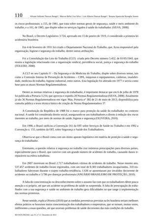 110 Silvana Valitutto Duncan Rangel | Marcos Bella Cruz Silva | Luís Alberto Duncan Rangel | Rosana Aparecida Ravaglia Soares
REVISTA PRÁXIS | ano VI | nº 12 | Dezembro de 2014
os riscos profissionais; a 155, de 1981, que trata sobre normas gerais de segurança, saúde e meio ambiente do
trabalho, e a 161, de 1985, que dispõe sobre os serviços ligados à saúde do trabalhador. (SILVA, 2008).
No Brasil, o Decreto Legislativo 3.724, aprovado em 15 de janeiro de 1919, é considerado a primeira lei
acidentária brasileira.
Em 4 de fevereiro de 1931 foi criado o Departamento Nacional do Trabalho, que, ficou responsável pela
organização, higiene e segurança do trabalho, dentre outras atribuições.
Foi a Consolidação das Leis do Trabalho (CLT) criada pelo Decreto número 5.452, de 01/05/1943, que
reuniu a legislação relacionada com a organização sindical, previdência social, justiça e segurança do trabalho
(TOLEDO, 2008).
A CLT no seu Capitulo V – Da Segurança e da Medicina do Trabalho, dispõe sobre diversos temas, tais
como a Comissão Interna de Prevenção de Acidentes – CIPA, máquinas e equipamentos, caldeiras, insalubri-
dade, medicina do trabalho, higiene industrial, entre outros. Esta legislação foi alterada em 1977 e serviu como
base para as atuais Normas Regulamentadoras.
Dentre as normas relativas à segurança do trabalhador, é importante destacar que em 6 de julho de 1978
foi publicada a Portaria 3.214, que aprovou e expediu 28 Normas Regulamentadoras (SILVA, 2008). Atualmente
já são 36 Normas Regulamentadoras em vigor. Mas, Portaria n° 382 de 21 de maio de 2013, disponibiliza para
consulta pública o texto técnico básico de criação da Norma Regulamentadora 37.
A Constituição da República de 1988 foi o marco para proteção da saúde do trabalhador no contexto
nacional. A saúde foi considerada direito social, assegurando-se aos trabalhadores o direito à redução dos riscos
inerentes ao trabalho, por meio de normas de saúde, higiene e segurança (OLIVEIRA, 2010).
Em 1990, o Brasil ratificou a Convenção 161 da OIT sobre Serviços de Saúde no Trabalho e em 1992 a
Convenção n. 155, também da OIT, sobre Segurança e Saúde dos Trabalhadores.
Observa-se que o Brasil conta com um ótimo aparato legislativo em matéria de proteção à saúde e segu-
rança do trabalhador.
Entretanto, a questão relativa à segurança no trabalho traz inúmeras preocupações para diversos países,
especialmente para o Brasil, que convive com um grande número de acidentes de trabalho, causando danos ir-
reparáveis na esfera trabalhista.
Em 2007 morreram no Brasil 2.717 trabalhadores vítimas de acidentes de trabalho. Nesse mesmo ano,
537.457 acidentes de trabalho foram registrados, com um total de 8.383 trabalhadores incapacitados, 310 tra-
balhadores faleceram durante o trajeto trabalho-residência, 1.636 se aposentaram por invalidez decorrente de
acidentes no trabalho e 3.786 por doenças profissionais (ANUÁRIO BRASILEIRO DE PROTEÇÃO, 2010).
A falta de conscientização ou desconhecimento sobre o assunto faz com que os trabalhadores dêem pouca
atenção a si próprio, até que um acidente ou problema de saúde os surpreenda. A falta de preocupação do traba-
lhador com a sua segurança e saúde no ambiente de trabalho gera dificuldades no que tange à implementação
das normas protetoras.
Neste sentido, explica Oliveira (2010) que as medidas preventivas previstas na lei brasileira teriam melhores
efeitos práticos se houvesse maior conscientização dos trabalhadores e empresários, que se tornam, muitas vezes,
indiferentes a essas questões, até que ocorram problemas de saúde decorrentes das más condições do trabalho.
 