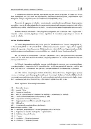 111Segurança em práticas de ensino em Laboratórios de Engenharia
ISSN online: 2176-9230 | ISSN impresso: 1984-4239
A solução desses problemas depende, antes de tudo, da conscientização de todos: do Estado, da coletivi-
dade, das empresas, dos fabricantes, dos importadores e dos fornecedores de máquinas e equipamentos, o que
deve passar antes por um processo educativo em todos os níveis (MELO, 2010).
Na questão da segurança do trabalho, a conscientização, sensibilização e a mobilização são pressupostos
necessários, e precisa da ação conjunta dos diversos segmentos da sociedade, como os responsáveis pela política
trabalhista, empresários, trabalhadores, universidades, escolas, organizações sindicais e meios de comunicação.
Portanto, observar atentamente o cotidiano profissional permite uma visibilidade sobre a ligação entre a
educação, a cultura e o social, ligação que revela a importância da educação e sua penetração no contexto do
mundo do trabalho.
Normas Regulamentadoras
As Normas Regulamentadoras (NR) foram aprovadas pelo Ministério do Trabalho e Emprego (MTE),
na Portaria N 3.214/78, de 8 de junho de1978, e estabelecem os requisitos técnicos e legais sobre os aspectos
mínimos de Segurança e Saúde Ocupacional (SSO). Atualmente, existem 36 Normas Regulamentadoras. Já dis-
ponibilizado para consulta pública o texto técnico básico para criação da Norma Regulamentadora 37.
Em 6 de julho de 1978 foi publicada a Portaria 3.214 (BRASIL, 1978), que aprovou Normas Regulamen-
tadoras (SILVA, 2008). Estas Normas são relativas à Segurança e Medicina do Trabalho. Este fato foi marcante
para a classe trabalhadora.
As NR’s são elaboradas e modificadas por uma comissão tripartite composta por representantes do go-
verno, empregadores e empregados. As NR’s são elaboradas e modificadas por meio de portarias expedidas pelo
MTE. Nada nas NR’s “cai em desuso” sem que exista uma portaria identificando a modificação pretendida.
As NR’s, relativas à segurança e medicina do trabalho, são de observância obrigatória para qualquer
empresa ou instituição que tenha empregados regidos pela Consolidação das Leis do Trabalho (CLT), incluindo
empresas privadas e públicas, órgãos públicos da administração direta e indireta, bem como dos órgãos dos po-
deres Legislativo e Judiciário (SEGURANÇA E MEDICINA DO TRABALHO, 2014).
São as seguintes as Normas Regulamentadoras:
NR 1 - Disposições Gerais;
NR 2 - Inspeção Prévia;
NR 3 - Embargo ou Interdição;
NR 4 - Serviços Especializados em Engenharia de Segurança e em Medicina do Trabalho;
NR 5 - Comissão Interna de Prevenção de Acidentes (CIPA);
NR 6 - Equipamento de Proteção Individual;
NR 7 - Programa de Controle Médico de Saúde Ocupacional;
NR 8 – Edificações;
NR 9 - Programa de Prevenção de Riscos Ambientais;
NR10 - Serviços em Eletricidade;
NR 11 - Transporte, Movimentação, Armazenagem e Manuseio de Materiais;
NR 12 - Segurança no Trabalho em Máquinas e Equipamentos;
NR 13 - Caldeiras e Vasos de Pressão;
NR 14 – Fornos;
NR 15 - Atividades e Operações Insalubres;
NR 16 - Atividades e Operações Perigosas;
 